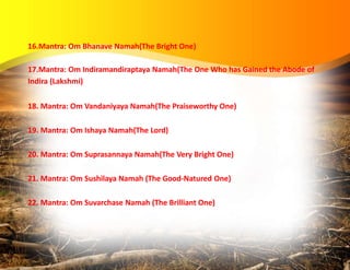 16.Mantra: Om Bhanave Namah(The Bright One)
17.Mantra: Om Indiramandiraptaya Namah(The One Who has Gained the Abode of
Indira (Lakshmi)
18. Mantra: Om Vandaniyaya Namah(The Praiseworthy One)
19. Mantra: Om Ishaya Namah(The Lord)
20. Mantra: Om Suprasannaya Namah(The Very Bright One)
21. Mantra: Om Sushilaya Namah (The Good-Natured One)
22. Mantra: Om Suvarchase Namah (The Brilliant One)
 