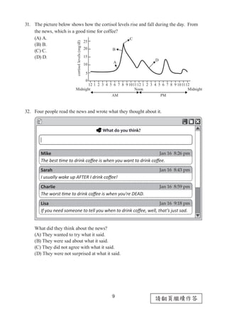 9
請翻頁繼續作答
31.	 The picture below shows how the cortisol levels rise and fall during the day. From
the news, which is a good time for coffee?
(A) A.
(B) B.
(C) C.
(D) D.
32.	 Four people read the news and wrote what they thought about it.
What did they think about the news?
(A) They wanted to try what it said.
(B) They were sad about what it said.
(C) They did not agree with what it said.
(D) They were not surprised at what it said.
25
20
15
10
12 12 12111110 10
5
0
987654321987654321
cortisollevels(mg/dl)
Midnight Midnight
AM
A
B
C
D
PM
Noon
Mike
The best time to drink coffee is when you want to drink coffee.
Sarah
I usually wake up AFTER I drink coffee!
Charlie
The worst time to drink coffee is when you're DEAD.
Lisa
If you need someone to tell you when to drink coffee, well, that’s just sad.
Jan 16 8:26 pm
Jan 16 8:43 pm
Jan 16 8:59 pm
Jan 16 9:18 pm
 