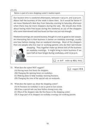 10
(33-35)
Below is part of a new shopping center’s market report.
33.	 What does the report NOT suggest?
(A) Having more free buses for shoppers.
(B) Changing the opening hours on weekdays.
(C) Making plans to help weekday morning business.
(D) Changing the time of the special sale on weekends.
34.	 What does the report say about the shopping center?
(A) Its business on weekdays is not as good as last season.
(B) It has a special sale one hour before closing every day.
(C) Most of the shoppers take the free buses to the shopping center.
(D) A large part of its shoppers on weekday evenings are working parents.
Our busiest time is weekend afternoons, between 1:30 p.m. and 3:30 p.m.
About half the business of the week is done then. So it would be better if
we move Weekend’s Best Buy from Saturday evening to Saturday afternoon
when there may be more shoppers during the sale. We should also think
about having more free buses during the weekend, as 75% of the shoppers
who were interviewed said two buses an hour are just not enough.
Weekend evenings are second busiest, though it is not as good as last season.
An interesting fact is that business is better on weekday evenings, usually
one hour before closing, than on weekend mornings. Most of the shoppers
then are people who live near or working parents who do their last-minute
shopping. They together make up almost 60% of the business
on weekday evenings. It might bring in more business if we
open half an hour longer during weekdays, until 10:30 p.m.
 as 由於 make up 構成；組成
 suggest 建議
 