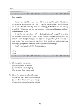 12
(36-37)
36.	 (A) change the way you are
	 (B) give up being an actress
	 (C) travel with a theater group
	 (D) run away from your friends
37.	 (A) you’re too shy to talk with people
	 (B) you just don’t want to be like others
	 (C) you don’t think you’re good enough
	 (D) you don’t know what you’ve missed
Dear Maggie,
I know you won’t be happy but I still have to say this again. It hurts me
to think that you’re going to   36  . I know you’ve always wanted to be
like those actresses with big eyes and slim legs, but in fact you are already
beautiful. What you are born with makes you special because nobody
looks the same as you.
It worries me more that   37  . But sadly, there’s no quick fix to this,
not even with the doctor’s help. If you don’t try to like yourself first, no
one else will. People like you not because of your face, but because of
your heart. You need to understand this first. Until you understand this,
nothing is going to be different even if you have this change.
I truly hope you think this through again.
Love,
Linda
 