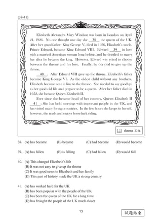 13
試題結束
(38-41)
38.	 (A) has become		 (B) became		 (C) had become	 (D) would become
39.	 (A) has fallen		 (B) is falling 	 (C) had fallen 	 (D) would fall
40.	 (A) This changed Elizabeth’s life
	 (B) It was not easy to give up the throne
	 (C) It was good news to Elizabeth and her family
	 (D) This part of history made the UK a strong country
41.	 (A) has worked hard for the UK
	 (B) has been popular with the people of the UK
	 (C) has been the queen of the UK for a long time
	 (D) has brought the people of the UK much closer
Elizabeth Alexandra Mary Windsor was born in London on April
21, 1926. No one thought one day she   38   the queen of the UK.
After her grandfather, King George V, died in 1936, Elizabeth’s uncle,
Prince Edward, became King Edward VIII. Edward   39   in love
with a married American woman long before, and he decided to marry
her after he became the king. However, Edward was asked to choose
between the throne and his love. Finally, he decided to give up the
throne.
  40  . After Edward VIII gave up the throne, Elizabeth’s father
became King George VI. As the oldest child without any brothers,
Elizabeth became next in line to the throne. She needed to say goodbye
to her good old life and prepare to be a queen. After her father died in
1952, she became Queen Elizabeth II.
Ever since she became head of her country, Queen Elizabeth II
  41  : She has held meetings with important people in the UK, and
has visited many foreign countries. In the few hours she keeps to herself,
however, she reads and enjoys horseback riding.
 throne 王位
 