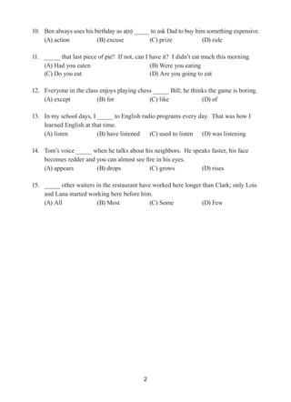 2
10.	 Ben always uses his birthday as a(n) to ask Dad to buy him something expensive.
(A) action	 (B) excuse	 (C) prize	 (D) rule
11.	 that last piece of pie? If not, can I have it? I didn’t eat much this morning.
(A) Had you eaten 		 (B) Were you eating	
(C) Do you eat		 (D) Are you going to eat
12.	 Everyone in the class enjoys playing chess Bill; he thinks the game is boring.
(A) except 	 (B) for 	 (C) like	 (D) of
13.	 In my school days, I to English radio programs every day. That was how I
learned English at that time.
(A) listen	 (B) have listened	 (C) used to listen 	 (D) was listening
14.	 Tom’s voice when he talks about his neighbors. He speaks faster, his face
becomes redder and you can almost see fire in his eyes.
(A) appears 	 (B) drops 	 (C) grows	 (D) rises
15.	 other waiters in the restaurant have worked here longer than Clark; only Lois
and Lana started working here before him.
(A) All 	 (B) Most	 (C) Some	 (D) Few
 
