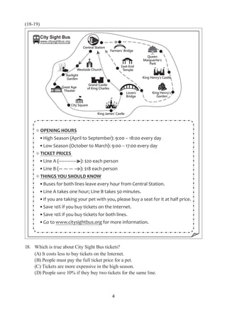 4
(18-19)
18.	 Which is true about City Sight Bus tickets?
(A) It costs less to buy tickets on the Internet.
(B) People must pay the full ticket price for a pet.
(C) Tickets are more expensive in the high season.
(D) People save 10% if they buy two tickets for the same line.
OPENING HOURS
High Season (April to September): 9:00 – 18:00 every day
Low Season (October to March): 9:00 – 17:00 every day
TICKET PRICES
Line A ( ): $20 each person
Line B ( ): $18 each person
THINGS YOU SHOULD KNOW
Buses for both lines leave every hour from Central Station.
Line A takes one hour; Line B takes 50 minutes.
If you are taking your pet with you, please buy a seat for it at half price.
Save 10% if you buy tickets on the Internet.
Save 10% if you buy tickets for both lines.
Go to www.citysightbus.org for more information.
City Sight Bus
www.citysightbus.org
 