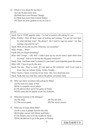 5
請翻頁繼續作答
19.	 Which is true about the bus lines?
(A) Line B takes more time.
(B) Both lines cross Farmers’ Bridge.
(C) Both lines leave from Central Station.
(D) There are more gardens to see on Line A.
(20-22)
20.	 Why were there seventeen calls asking for Mike?
(A) His team was angry at him.
(B) He is a popular soccer player.
(C) He did not show up for the game on Friday.
(D) His name did not appear on the list of players.
21.	 What does It mean in the dialogue?
(A) The shop.		 (B) The fan club.
(C) The soccer game.	 (D) The soccer season.
22.	 What can we learn about Mike?
(A) He is nice to people from his fan club.
(B) He plays soccer with Johnny and Ricky.
(C) He found a way to fix the trouble he made.
(D) He decided not to go to the game on Sunday.
Sarah: You’re VERY popular today. I’ve had seventeen calls asking for you.
Mike: Finally! After all these years of kicking and running, I’ve got my own fans!
　　     So what did they want? My photos? Do I need to sign my name? Are they
　　 starting a fan club for me?
Sarah: Well, let me ask you this: What day was yesterday?
Mike: Friday… Why?
Sarah: Did you forget something?
Mike: Did I forget… OH, NO! I didn’t pick up my soccer team’s sport shirts from
　　 the shop! And we’re having this big game tomorrow!
Sarah: Yeah. And from what I’ve heard, it’s your team’s most important game this season.
Mike: OK. I have to go fix this now.
Sarah: Too late. They’ve tried. It’s not open on the weekend. And if you want to
　　 know, they are Johnny, Ricky, Archie, Freddie…
Mike: I know, I know, everyone on my team. Oh, I’m a dead man now.
Sarah: Yeah, that was what they said on the phone, seventeen times.
 
