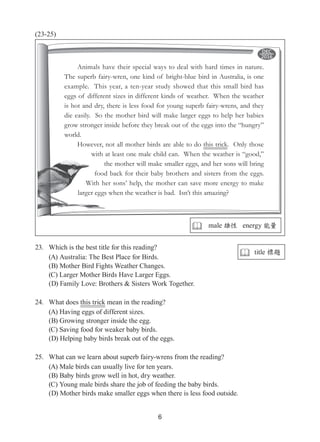 6
(23-25)
23.	 Which is the best title for this reading?
(A) Australia: The Best Place for Birds.
(B) Mother Bird Fights Weather Changes.
(C) Larger Mother Birds Have Larger Eggs.
(D) Family Love: Brothers & Sisters Work Together.
24.	 What does this trick mean in the reading?
(A) Having eggs of different sizes.
(B) Growing stronger inside the egg.
(C) Saving food for weaker baby birds.
(D) Helping baby birds break out of the eggs.
25.	 What can we learn about superb fairy-wrens from the reading?
(A) Male birds can usually live for ten years.
(B) Baby birds grow well in hot, dry weather.
(C) Young male birds share the job of feeding the baby birds.
(D) Mother birds make smaller eggs when there is less food outside.
Animals have their special ways to deal with hard times in nature.
The superb fairy-wren, one kind of bright-blue bird in Australia, is one
example. This year, a ten-year study showed that this small bird has
eggs of different sizes in different kinds of weather. When the weather
is hot and dry, there is less food for young superb fairy-wrens, and they
die easily. So the mother bird will make larger eggs to help her babies
grow stronger inside before they break out of the eggs into the “hungry”
world.
However, not all mother birds are able to do this trick. Only those
with at least one male child can. When the weather is “good,”
the mother will make smaller eggs, and her sons will bring
food back for their baby brothers and sisters from the eggs.
With her sons’ help, the mother can save more energy to make
larger eggs when the weather is bad. Isn’t this amazing?
 male 雄性 energy 能量
 title 標題
 