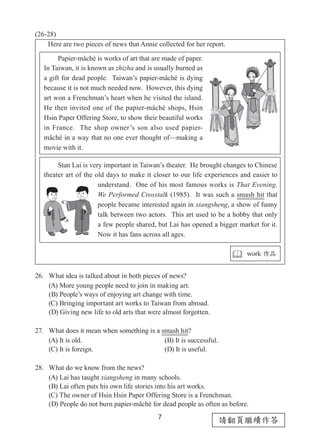 7
請翻頁繼續作答
(26-28)
Here are two pieces of news that Annie collected for her report.
26.	 What idea is talked about in both pieces of news?
(A) More young people need to join in making art.
(B) People’s ways of enjoying art change with time.
(C) Bringing important art works to Taiwan from abroad.
(D) Giving new life to old arts that were almost forgotten.
27.	 What does it mean when something is a smash hit?
(A) It is old.		 (B) It is successful.
(C) It is foreign.		 (D) It is useful.
28.	 What do we know from the news?
(A) Lai has taught xiangsheng in many schools.
(B) Lai often puts his own life stories into his art works.
(C) The owner of Hsin Hsin Paper Offering Store is a Frenchman.
(D) People do not burn papier-mâché for dead people as often as before.
　　Papier-mâché is works of art that are made of paper.
In Taiwan, it is known as zhizha and is usually burned as
a gift for dead people. Taiwan’s papier-mâché is dying
because it is not much needed now. However, this dying
art won a Frenchman’s heart when he visited the island.
He then invited one of the papier-mâché shops, Hsin
Hsin Paper Offering Store, to show their beautiful works
in France. The shop owner’s son also used papier-
mâché in a way that no one ever thought of—making a
movie with it.
　　Stan Lai is very important in Taiwan’s theater. He brought changes to Chinese
theater art of the old days to make it closer to our life experiences and easier to
understand. One of his most famous works is That Evening,
We Performed Crosstalk (1985). It was such a smash hit that
people became interested again in xiangsheng, a show of funny
talk between two actors. This art used to be a hobby that only
a few people shared, but Lai has opened a bigger market for it.
Now it has fans across all ages.
 work 作品
 