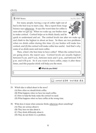 8
(29-32)
29.	 Which idea is talked about in the news?
(A) How often we should drink coffee.
(B) What happens when we have too much coffee.
(C) How to help the body make the cortisol we need.
(D) What happens when we have coffee at the wrong time.
30.	 What does it mean when someone thinks otherwise about something?
(A) They are serious about it.
(B) They have no idea about it.
(C) They think differently about it.
(D) They do not think it is a problem.
 cortisol 皮質醇 level 數值；濃度
For many people, having a cup of coffee right out of
bed is the best way to start a day. But a report from Asap
Science says otherwise. It says the worst time for coffee is
soon after we get up. When we wake up, our bodies start
to make cortisol. Cortisol helps us to think clearly and be
quick to understand and act. The cortisol levels rise after we wake up
and climb to the highest in about an hour. So there are two problems
when we drink coffee during this time: (1) our bodies will make less
cortisol, and (2) the cortisol will make coffee less useful. And that’s why
some of us drink more and more coffee.
Then, when’s the best time to have coffee? When the cortisol levels
are going down, the report says. Cortisol levels are usually highest
between 8 a.m. and 9 a.m., between noon and 1 p.m., and between 5:30
p.m. and 6:30 p.m. So if you want to have coffee, enjoy it after these
times, and this popular drink will help you the most.
16/01/2015VOF News
 