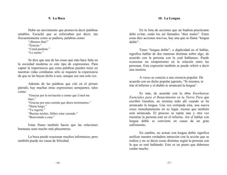 9. La Boca                                                  10. La Lengua


       Hubo un movimiento que promovía decir palabras                En la lista de acciones que un budista practicante
amables. Escuché que se esforzaban por decir, tan            debe evitar, están los así llamados “diez males”. Entre
frecuentemente como se pudiera, palabras como:               estas diez acciones nocivas, hay una que se llama “lengua
       “¡Buenos días!”                                       doble”.
       “Gracias.”
       “Usted perdone.”                                              Tener “lengua doble”, o duplicidad en el hablar,
       “Lo siento.”                                          significa hablar de dos maneras distintas sobre algo, de
                                                             acuerdo con la persona con la cual hablamos. Puede
        Se dice que una de las cosas que más hace falta en   ocasionar un rompimiento en la relación entre las
la sociedad moderna es este tipo de expresiones. Para        personas. Esta expresión también se puede referir a decir
captar la importancia que estas palabras pueden tener en     una mentira.
nuestras vidas cotidianas sólo se requiere la experiencia
de que se las hayan dicho a uno, aunque sea una sola vez.             A veces se conecta a una creencia popular. De
                                                             acuerdo con un dicho popular japonés, “Si mientes, te
       Además de las palabras que cité en el primer          irás al infierno y el diablo te arrancará la lengua”.
párrafo, hay muchas otras expresiones semejantes, tales
como:                                                                Es más, de acuerdo con la obra Enseñanzas
       “Gracias por la invitación a comer que Usted me
                                                             Esenciales para el Renacimiento en la Tierra Pura que
       hace.”
       “Gracias por esta comida que ahora terminamos.”       escribió Genshin, no termina todo ahí cuando se ha
       “Hasta luego.”                                        arrancado la lengua. Una vez extirpada ésta, una nueva
       “Ya regresé.”                                         crece inmediatamente en su lugar, misma que también
       “Buenas noches. Debes estar cansado.”                 será arrancada. El proceso se repite una y otra vez
       “Bienvenido a casa.”                                  mientras la persona esté en el infierno. Así el hablar con
                                                             lengua doble se convierte en causa de un gran
      Estas frases también hacen que las relaciones          sufrimiento.
humanas sean mucho más placenteras.
                                                                     En cambio, no actuar con lengua doble significa
      La boca puede ocasionar muchos infortunios; pero       unificar nuestra verdadera intención con la acción que se
también puede ser causa de felicidad.                        realiza y no se dicen cosas distintas según la persona con
                                                             la que se esté hablando. Este es un punto que debemos
                                                             cuidar mucho.



                           -16-                                                         -17-
 