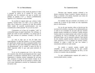 75. La Vida (Seikatsu)                                       76. Control (Control)

        Aunque Seikatsu (vida, modo de ganarse la vida)
                                                                   Decimos que imponer nuestra voluntad a los
a menudo se utiliza en el sentido de vivir como
                                                            demás constituye Seigyo (control). Nuestra atención se
individuo, por los caracteres con que se escribe esta
                                                            dirige a controlar a los demás, haciendo caso omiso de
palabra en japonés (“sei” y “katsu”) probablemente
                                                            controlarnos a nosotros mismos.
significa vivir y dedicarse a una actividad.
        Se escribió en alguna parte que seikatsu (vida)             En realidad, más que controlar a los demás, es el
significa “sacarle fruto a la vida” y no se refiere, por    control de sí mismo el que resulta ser más importante
tanto, sólo a sobrevivir o preservar la vida. Me acuerdo    para la vida humana.
haber estado de acuerdo excéntricamente con esa
consideración y haber pensado “Sí, así son las cosas”.              En vez de que nuestras vidas se desvíen por las
                                                            acciones de los demás, a menudo se van desbaratando por
       Ciertamente en la base de la palabra “vida” la       sí solas al ser aventadas de acá para allá por nuestras
continuidad juega un papel importante. Sin embargo, se      propias mentes centradas en sí mismas. Cuando nuestras
puede uno sentir un poco desolado, si se piensa que la      mentes están en su estado normal, sale a relucir la codicia
vida sólo consiste en continuar viviendo a fin de no        y perdemos de vista la felicidad. Así una vida diaria
morir.                                                      deficiente llega a ser la situación ordinaria. Para decirlo
                                                            de otra manera, cuando nuestras vidas no se desarrollan
        La vida es algo que se nos ha dado muy
                                                            como queremos, la ira se apodera de nuestras mentes,
especialmente. Es algo que usamos y a lo que le damos
                                                            echamos la culpa a todos los que nos rodean y
un significado, aunque sea sólo en pequeña medida. Esto
                                                            encontramos defectos en todo mundo.
es algo sobre lo que todos deberíamos reflexionar, aun
sin proponérnoslo, ¿no es verdad? A pesar de ello, es
                                                                   En cuanto a nuestro cuerpo, cuando está
difícil especular sobre lo que cada quien pensaría al
                                                            saludable, no nos preocupamos de él; pero cuando
respecto.
                                                            nuestra salud se deteriora, rezongamos de ella y se nos
        Si en vez de ocuparnos por vivir y dar un buen      olvida vivir nuestra vida con plenitud.
uso a nuestra vida, sólo nos preocupamos por éste o aquel
asuntillo, no podremos realmente llevar a cabo nada de             Lo que verdaderamente requiere del control es
importancia y mientras seamos empujados de acá para         nuestra propia mente y cuerpo.
allá, corremos el riesgo de pasar nuestro tiempo en el
vacío. A fin de poder dar un uso práctico a nuestra vida,
es de suma importancia construir un fundamento sólido
de nuestra vida.

                          -196-                                                        -197-
 