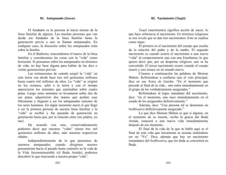 81. Antepasado (Sosen)                                       82. Nacimiento (Tanjō)


        El fundador es la persona al inicio mismo de la              Tanjō (nacimiento) significa acción de nacer, lo
línea familiar de alguien. Las muchas personas que van       que hace referencia al nacimiento. En términos religiosos
desde ese fundador de la línea familiar hasta la             se nos revela que se dan tres nacimientos. Esto se explica
generación previa a uno se llaman antepasados. En            como sigue:
cualquier caso, la discusión sobre los antepasados trata             El primero es el nacimiento del cuerpo que resulta
sobre la familia.                                            de la relación del padre y de la madre. El segundo
        En el Budismo, trascendemos el marco de la línea     nacimiento es cuando ocurre el nacimiento a una nueva
familiar y consideramos las cosas con la “vida” como         “vida” al comprometerse uno con una Enseñanza, lo que
horizonte. Si pensamos sobre los antepasados en términos     quiere decir que, por un despertar religioso, uno se ha
de vida, no hay base alguna para hablar de las diez o        convertido. El tercer nacimiento ocurre cuando el cuerpo
veinte generaciones previas.                                 muere y uno renace en un mundo nuevo.
        Las estimaciones de cuándo surgió la “vida” en               Citamos a continuación las palabras de Shinran
esta tierra van desde hace tres mil quinientos millones      Shōnin. Refiriéndose a confiarse uno al voto principal,
hasta cuatro mil millones de años. La “vida” se originó      dice en sus Notas de Gutoku: “En el momento que
en los océanos, salió a la tierra y con el tiempo            precede al final de la vida... uno entra inmediatamente en
aparecieron los animales que caminaban sobre cuatro          el grupo de los verdaderamente asegurados.”
patas. Luego estos animales se levantaron sobre dos de               Refiriéndose al logro inmediato del nacimiento,
sus patas, adquirieron dos manos que podían usar             dice: “en el momento, uno nace inmediatamente en el
libremente y llegaron a ser los antepasados remotos de       estado de los asegurados definitivamente.”
los seres humanos. En algún momento nació el que llegó               Además, dice: “Una persona tal se denomina un
a ser la primera persona de nuestra línea familiar y la      bodhisattva definitivamente asegurado.”
“vida” se recibió y fue pasando de generación en                     Lo que dice Shinran Shōnin es que si alguien, en
generación hasta que, por la relación entre mis padres, yo   el momento de su muerte, recibe la gracia del Buda
nací.                                                        Amida, renacerá a una nueva vida inmediatamente
        De acuerdo con esto, conservadoramente               después de ese momento.
podemos decir que nuestras “vidas” tienen tres mil                   El final de la vida de la que se habla aquí es el
quinientos millones de años, más nuestras respectivas        final de esta vida que tercamente se asienta sintiéndose
edades.                                                      ser un “Yo”. Dice, además que hay un nacimiento
        Independientemente de lo que pensemos de             instantáneo del bodhisattva, que sin duda se convertirá en
nuestros antepasados, cuando dirigimos nuestro               Buda.
pensamiento hacia el pasado hasta centrarlo en la vida de
la Vida Inconmensurable (el Buda Amida), podemos
descubrir lo que trasciende a nuestra propia “vida”.
                          -202-                                                        -203-
 