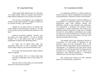85. Longevidad (Chōju)                                     86. Conocimiento (Chishiki)


       Chōju (longevidad) significa tener una vida larga,            La comprensión definitiva, el saberse manejar en
vivir mucho tiempo. Tanto en el pasado como ahora, la        distintas clases de asuntos, entendiendo su sustancia, todo
longevidad ha encabezado la lista de deseos de la gente.     esto generalmente se denomina Chishiki (conocimiento).

       Una vez hice una pregunta a una congregación                 Cuando nos enfrentamos a distintos problemas, el
reunida en algún lugar especial, “Si Buda les dijera que     conocimiento y la experiencia llegan a ser la base del
les conceder un deseo, ¿qué le pedirían?”                    pensamiento sobre cómo debemos abordar esos
                                                             problemas. Cuando se nos presentan estas situaciones,
        Después de un largo silencio, un anciano que         nos enfrentamos a problemas que desafían nuestro
estaba sentado en la primera fila se expresó así, “Si sólo   conocimiento y nuestra experiencia. Para resolver esos
se me concede un deseo, probablemente pediría una vida       problemas solemos razonar que, si hago esto, el resultado
larga.”                                                      será éste. En otras palabras, consideramos que, cuando
                                                             me topé con este tipo de problema en el pasado, hice algo
       Entonces nuevamente pregunté, “Anciano, ¿por          que salió bien, así que en esta ocasión y con base en mi
qué quieres vivir largo tiempo?”, a lo que el anciano        experiencia pasada, haré lo mismo.
contestó, “No es que quiera hacer algo en especial,
simplemente no quiero morir demasiado pronto”.                      Sin embargo, todo lo que acabamos de discutir se
                                                             circunscribe a la vida actual. Si hablamos de que
      Yo siento que no desear hacer algo, sino               queremos lograr una vida enteramente nueva o que
únicamente desear que la vida se prolongue durante           queremos reformar radicalmente nuestra vida presente, el
mucho tiempo conduce a una existencia bastante vacía.        conocimiento y la experiencia que hasta ahora hemos
                                                             acumulado no nos servirán para nada. No importa qué tan
        En su gran obra Kyōgyōshinshō, Shinran Shōnin        excelente sea el conocimiento o qué tan valiosa sea la
asentó lo siguiente:                                         experiencia, éstas deberán desecharse y nuevamente
                                                             tendremos que comenzar desde el principio.
       “Un gran Shinjin (Fe) es el mejor medio para
       alcanzar la longevidad y para no estar sujeto a la           Hay personas que terminan sus vidas muriendo
       muerte.”                                              junto con su conocimiento y experiencia.

       Más que desear la longevidad, ¿no será preferible
desear una vida exenta de la muerte?



                          -206-                                                         -207-
 