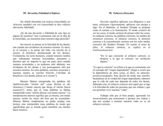 89. Devoción, Fidelidad (Chūjitsu)                                 90. Esfuerzo (Doryoku)


       Ser shōjiki (honrado) con makoto (sinceridad); ser            Doryoku significa aplicarse con diligencia a una
shinsetsu (amable) con seii (sinceridad) se dice chūjitsu    tarea, esforzarse vigorosamente, aplicarse con energía a
(devoción, fidelidad).                                       algo. En el Budismo, el Sendero Óctuple se propone
                                                             como el camino a la iluminación. El modo correcto de
        ¿Se da una devoción o fidelidad de este tipo en      ver las cosas, el modo correcto de pensar sobre las cosas,
alguno de nosotros? Aun si pensamos sólo en la idea de       la conducta correcta, las palabras correctas, los medios de
la sinceridad, ¿se encuentra entre nosotros algo parecido?   existencia correctos, el esfuerzo correcto, la atención
                                                             correcta y la concentración correcta son los ocho modos
       Ser sincero es pensar en la felicidad de los demás,   correctos del Sendero Óctuple. En cuanto al sexto de
aun cuando nos olvidemos de nosotros mismos. Es decir,       ellos, el esfuerzo correcto, se explica en el
es el corazón y la mente del bōko rita (olvido de sí         Funbetsushotai-kyō:
mismo, el beneficio desinteresado de los demás).
Ciertamente, los seres humanos, cuando tenemos medios               “En lo que concierne al esfuerzo correcto, es
que sobrepasan nuestras necesidades, pensamos y                     dirigirse a lo que es correcto, sin vacilación
decimos que no importa lo que me pase; pero cuando                  alguna.”
estamos acorralados y no podemos salir adelante, nos
olvidamos de los demás y nos preocupamos sólo por            “Lo que es correcto” se refiere a lo que es consistente con
nosotros mismos. En otras palabras, nuestros corazones y     el concepto del “origen dependiente” (llegar a existir por
nuestras mentes se vuevlen bōtariko (“olvídate de            la dependencia de otras cosas, es decir, en sánscrito:
beneficiar a los demás, piensa en ti mismo”).                pratītyasamutpāda). Para decirlo de modo más sencillo,
                                                             basándonos en la verdad del origen dependiente, sabemos
        Shinran Shōnin interpretaba las palabras del         que la vida de cada uno depende de todos los demás.
Sukhāvatīvyūha “shishin ekō” como Shishin ni ekō             Sabiendo esto, el esfuerzo correcto será aquél que se liga
shitamaeri (“mente sincera que dirige el mérito [hacia       a la felicidad de todas las personas que nos rodean y que
nosotros]”). Antes que él, estas palabras se habían          nos permiten vivir nuestras “vidas”.
interpretado como “mérito directo con mente sincera”. La
interpretación anterior significa que yo mismo, con mente           Trabajar sólo por el bien propio, ignorando los
sincera, recibo las raíces del bien que he acumulado.        inconvenientes que acarreamos a quienes nos rodean y
Shinran Shōnin simplemente no podía aceptar esta             que nos ayudan a sostener nuestras vidas no es un
lectura, sino interpretaba estas palabras de modo que        esfuerzo correcto.
significaban que es Amida quien transfiere sus méritos
hacia nosotros.

                          -210-                                                         -211-
 