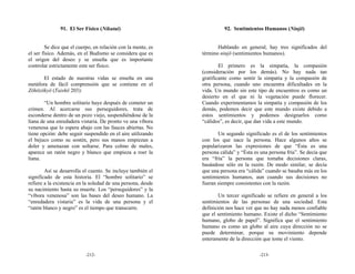 91. El Ser Físico (Nikutai)                              92. Sentimientos Humanos (Ninjō)


        Se dice que el cuerpo, en relación con la mente, es          Hablando en general, hay tres significados del
el ser físico. Además, en el Budismo se considera que es      término ninjō (sentimientos humanos).
el origen del deseo y se enseña que es importante
controlar estrictamente este ser físico.                              El primero es la simpatía, la compasión
                                                              (consideración por los demás). No hay nada tan
       El estado de nuestras vidas se enseña en una           gratificante como sentir la simpatía y la compasión de
metáfora de fácil comprensión que se contiene en el           otra persona, cuando uno encuentra dificultades en la
Zōhōzōkyō (Taishō 203):                                       vida. Un mundo sin este tipo de encuentros es como un
                                                              desierto en el que ni la vegetación puede florecer.
        “Un hombre solitario huye después de cometer un       Cuando experimentamos la simpatía y compasión de los
crimen. Al acercarse sus perseguidores, trata de              demás, podemos decir que este mundo existe debido a
esconderse dentro de un pozo viejo, suspendiéndose de la      estos sentimientos y podemos designarlos como
liana de una enredadera vistaria. De pronto ve una víbora     “cálidos”, es decir, que dan vida a este mundo.
venenosa que lo espera abajo con las fauces abiertas. No
tiene opción: debe seguir suspendido en el aire utilizando           Un segundo significado es el de los sentimientos
el bejuco como su sostén, pero sus manos empiezan a           con los que nace la persona. Hace algunos años se
doler y amenazan con soltarse. Para colmo de males,           popularizaron las expresiones de que “Ésta es una
aparece un ratón negro y blanco que empieza a roer la         persona cálida” y “Ésta es una persona fría”. Se decía que
liana.                                                        era “fría” la persona que tomaba decisiones claras,
                                                              basándose sólo en la razón. De modo similar, se decía
        Así se desarrolla el cuento. Se incluye también el    que una persona era “cálida” cuando se basaba más en los
significado de esta historia. El “hombre solitario” se        sentimientos humanos, aun cuando sus decisiones no
refiere a la existencia en la soledad de una persona, desde   fueran siempre consistentes con la razón.
su nacimiento hasta su muerte. Los “perseguidores” y la
“víbora venenosa” son las bases del deseo humano. La                  Un tercer significado se refiere en general a los
“enredadera vistaria” es la vida de una persona y el          sentimientos de las personas de una sociedad. Esta
“ratón blanco y negro” es el tiempo que transcurre.           definición nos hace ver que no hay nada menos confiable
                                                              que el sentimiento humano. Existe el dicho “Sentimiento
                                                              humano, globo de papel”. Significa que el sentimiento
                                                              humano es como un globo al aire cuya dirección no se
                                                              puede determinar, porque su movimiento depende
                                                              enteramente de la dirección que tome el viento.

                           -212-                                                        -213-
 