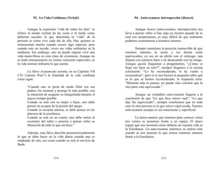 93. La Vida Cotidiana (Nichijō)                         94. Auto-examen, Introspección (Hansei)


        Aunque la expresión “vida de todos los días” se              Aunque hansei (auto-examen, introspección) nos
refiere al estado normal de las cosas o al modo como         lleva a pensar sobre si hay algo en nuestro pasado de lo
deberían suceder, lo que determina la “vida” de la           cual nos arrepintamos, es muy díficil de que realmente
persona es cómo vive cada día de ella. Hay quienes se        podamos examinarnos a nosotros mismos.
entusiasman mucho cuando ocurre algo especial, pero
cuando esto no sucede, viven sus vidas ordinarias en la              Siempre asumimos la posición inamovible de que
medianía. Sin embargo, uno no puede esperar vivir una        nosotros tenemos la razón y los demás están
vida maravillosa en esta clase de existencia. Aunque no      equivocados, ya sea en un pleito con el cónyuge, una
es malo entusiasmarse en ciertas ocasiones especiales, es    disputa con nuestros hijos o un desacuerdo con un amigo.
la vida normal ordinaria la que cuenta.                      Aunque quizás lleguemos a preguntarnos, “¿Cómo se
                                                             llegó tan lejos en esto?”, siempre llegamos a la misma
      La Sūtra Avatamsaka asienta, en su Capítulo VII        conclusión: “Lo he reconsiderado, lo he vuelto a
(“El Camino Puro”) la finalidad de la vida cotidiana         reconsiderar”, pero si se nos hiciera la pregunta sobre qué
como sigue:                                                  es lo que se hemos reconsiderado, la respuesta sería:
                                                             “Mientras más lo pienso, no puedo sino concluir que la
       “Cuando uno se porta de modo filial con sus           otra parte está equivocada.”
       padres, los sostiene y protege lo más posible, con
       la intención de asegurar su tranquilidad durante el           Aunque un verdadero auto-examen llegaría a la
       mayor tiempo posible.                                 conclusión de que “Lo que hice estuvo mal”, “Lo que
       Cuando se está con su mujer e hijos, uno debe         dije fue equivocado”, siempre concluimos que en todo
       pensar en escapar de la prisión del apego.            caso la otra persona es la que estuvo equivocada. Nuestro
       Cuando se escucha música, se debe pensar en los       auto-examen siempre es sin entusiasmo y superficial.
       placeres de la enseñanza.
       Cuando se está en un cuarto, uno debe entrar al               La única manera que tenemos para conocer cómo
       escenario del sabio y ponerse a pensar sobre su       nos vemos es ponernos frente a un espejo. El único
       liberación de todo lo que envilece.”                  espejo que nos mostrará cómo debería ser nuestra vida es
                                                             la Enseñanza. Un auto-examen auténtico se realiza sólo
       Además, esta Sūtra describe pormenorizadamente        cuando se nos muestra lo que somos mientras estamos
lo que se debe hacer en la vida diaria cuando uno es         frente a la Enseñanza.
empleado de otro, así como cuando se está al servicio de
Buda.



                          -214-                                                         -215-
 