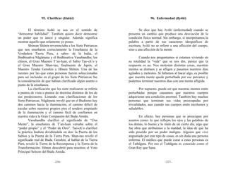 95. Clarificar (Hakki)                                       96. Enfermedad (Byōki)


        El término hakki se usa en el sentido de                       Se dice que hay byōki (enfermedad) cuando se
“demostrar habilidad”. También quiere decir demostrar          presenta un cambio que produce una desviación de la
un poder que es único y singular. Además significa             condición física normal. Sin embargo, si interpretamos la
mostrar aquello que solamente yo poseo.                        palabra a partir de sus caracteres ideográficos de
        Shinran Shōnin reverenciaba a los Siete Patriarcas     escritura, byōki no se refiere a una aflicción del cuerpo,
que nos enseñaron correctamente la Enseñanza de la             sino a una aflicción de la mente.
Verdadera Tierra Pura, a saber: de la India, el
Bodhisattva Nāgārjuna y el Bodhisattva Vasubandhu; los                Cuando nos preguntamos si estamos viviendo en
chinos, el Gran Maestro T’an-luan, el Sabio Tao-ch’o y         su totalidad la “vida” que se nos dio, parece que la
el Gran Maestro Shan-tao; finalmente de Japón, el              respuesta es no. Nos molestan distintas cosas, nuestras
Maestro Tendai Genshin y Hōnen Shōnin. Una de las              mentes se distraen y se afligen y pasamos nuestros días
razones por las que estas personas fueron seleccionadas        agitados y molestos. Si fallamos al hacer algo, es posible
para ser incluidas en el grupo de los Siete Patriarcas fue     que nuestra mente quede perturbada por ese percance y
la consideración de que habían clarificado algún asunto o      podemos terminar nuestros días con una mente afligida.
punto de la enseñanza.
        La clarificación que los siete realizaron se refería            Por supuesto, puede ser que nuestras mentes estén
a puntos de vista o puntos de doctrina distintos de los de     perturbadas porque causamos que nuestros cuerpos
sus predecesores. Listando esas clarificaciones de los         adquirieran una condición anormal. También hay muchas
Siete Patriarcas, Nāgārjuna reveló que en el Budismo hay       personas que terminan sus vidas preocupadas por
dos caminos hacia la iluminación, el camino difícil de         trivialidades, aun cuando sus cuerpos estén incólumes y
escalar sobre nuestros propios pies el sendero empinado        saludables.
de la iluminación y el camino fácil de confiarnos en
nuestra vida a la Gran Compasión del Buda Amida.                      En efecto, hay personas que se preocupan por
        Vasubandhu clarificó el significado de “Una            asuntos como: lo que reflejan los ojos y las palabras de
Mente”, la enseñanza de T’an-luan versaba sobre el             los demás, lo bueno y lo malo de un cierto día, algo que
“poder propio” y el “Poder de Otro”. Tao-ch’o clarificó        fue obra que atribuimos a la maldad, la idea de que ha
la práctica budista dividiéndola en dos: la Puerta de los      sido poseído por un poder maligno. Alguien que vive
Sabios y la Puerta de la Tierra Pura. Shan-tao reveló el       angustiado por este tipo de cosas, es sin duda una persona
significado real de Buda. Genshin, al hablar de la Tierra      enferma. El médico que puede curar a estas personas es
Pura, reveló la Tierra de la Recompensa y la Tierra de la      el Tathāgata. Por eso el Tathāgata es conocido como el
Transformación. Hōnen descubrió para nosotros el Voto          Gran Rey que Sana.
Principal Selecto del Buda Amida.

                           -216-                                                         -217-
 