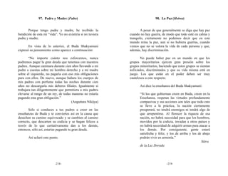 97. Padre y Madre (Fubo)                                         98. La Paz (Heiwa)


       Porque tengo padre y madre, he recibido la                   A pesar de que generalmente se diga que hay paz
bendición de esta mi “vida”. Yo no existiría si no tuviera   cuando no hay guerra, de modo que todo esté en calma y
padre y madre.                                               tranquilo, ciertamente no podemos decir que en este
                                                             mundo reina la paz, aun si no hubiera guerras, cuando
       En vista de lo anterior, el Buda Shakyamuni           vemos que no se valora la vida de cada persona y que,
expresó su pensamiento como aparece a continuación:          además, hay discriminación.

        “No importa cuánto nos esforcemos, nunca                     No puede haber paz en un mundo en que los
podremos pagar la gran deuda que tenemos con nuestros        grupos mayoritarios ejercen gran presión sobre los
padres. Aunque caminara durante cien años llevando a mi      grupos minoritarios, haciendo que estos grupos se sientan
padre a cuestas sobre mi hombro derecho y a mi madre         asfixiados, discriminados y que su vida misma está en
sobre el izquierdo, no pagaría con eso mis obligaciones      juego. Los que están en el poder deben ser muy
para con ellos. De nuevo, aunque bañara los cuerpos de       cautelosos a este respecto.
mis padres con perfume todas las noches durante cien
años no descargaría mis deberes filiales. Igualmente si             Así dice la enseñanza del Buda Shakyamuni:
trabajara tan diligentemente que permitiera a mis padres
elevarse al rango de un rey, de todas maneras no estaría            “Si los que gobiernan creen en Buda, creen en la
pagando esta gran obligación.”                                      Enseñanza, respetan las virtudes profundamente
                                     (Anguttara Nikāya)             compasivas y sus acciones son tales que todo esto
                                                                    se lleve a la práctica, la nación ciertamente
       Sólo si conduces a tus padres a creer en las                 prosperará, no tendrá enemigos ni tendrá algo de
enseñanzas de Buda y te conviertes así en la causa que              que arrepentirse. Al florecer la riqueza de esa
desechen su camino equivocado y se cambien al camino                nación, no habrá necesidad para que los hombres,
correcto, que descarten su codicia y se hagan felices a             movidos por la codicia, invadan a otros países y
través de lo que caritativamente dan a los demás,                   no habrá necesidad de adquirir armas para atacar a
entonces, sólo así, estarías pagando tu gran deuda.                 los demás. Por consiguiente, gente estará
                                                                    satisfecha y feliz, y los de arriba y los de abajo
       Así aclaró este punto.                                       podrán vivir en armonía.”
                                                                                                                Sūtra
                                                                    de la Luz Dorada




                          -218-                                                        -219-
 