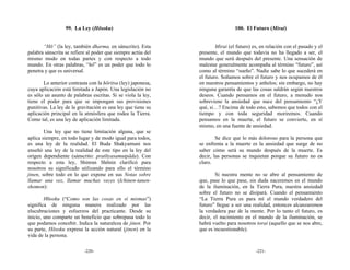 99. La Ley (Hōsoku)                                          100. El Futuro (Mirai)


       “Hō” (la ley, también dharma, en sánscrito). Esta              Mirai (el futuro) es, en relación con el pasado y el
palabra sánscrita se refiere al poder que siempre actúa del   presente, el mundo que todavía no ha llegado a ser, el
mismo modo en todas partes y con respecto a todo              mundo que será después del presente. Una sensación de
mundo. En otras palabras, “hō” es un poder que todo lo        malestar generalmente acompaña al término “futuro”, así
penetra y que es universal.                                   como al término “sueño”. Nadie sabe lo que sucederá en
                                                              el futuro. Soñamos sobre el futuro y nos ocupamos de él
       Lo anterior contrasta con la hōritsu (ley) japonesa,   en nuestros pensamientos y anhelos; sin embargo, no hay
cuya aplicación está limitada a Japón. Una legislación no     ninguna garantía de que las cosas saldrán según nuestros
es sólo un asunto de palabras escritas. Si se viola la ley,   deseos. Cuando pensamos en el futuro, a menudo nos
tiene el poder para que se impongan sus provisiones           sobreviene la ansiedad que nace del pensamiento “¿Y
punitivas. La ley de la gravitación es una ley que tiene su   qué, si…? Encima de todo esto, sabemos que todos con el
aplicación principal en la atmósfera que rodea la Tierra.     tiempo y con toda seguridad moriremos. Cuando
Como tal, es una ley de aplicación limitada.                  pensamos en la muerte, el futuro se convierte, en sí
                                                              mismo, en una fuente de ansiedad.
        Una ley que no tiene limitación alguna, que se
aplica siempre, en todo lugar y de modo igual para todos,             Se dice que lo más doloroso para la persona que
es una ley de la realidad. El Buda Shakyamuni nos             se enfrenta a la muerte es la ansiedad que surge de no
enseñó una ley de la realidad de este tipo en la ley del      saber cómo será su mundo después de la muerte. Es
origen dependiente (sánscrito: pratītyasamutpāda). Con        decir, las personas se inquietan porque su futuro no es
respecto a esta ley, Shinran Shōnin clarificó para            claro.
nosotros su significado utilizando para ello el término
jinen, sobre todo en lo que expone en sus Notas sobre                 Si nuestra mente no se abre al pensamiento de
llamar una vez, llamar muchas veces (Ichinen-tanen-           que, pase lo que pase, sin duda naceremos en el mundo
shomon):                                                      de la iluminación, en la Tierra Pura, nuestra ansiedad
                                                              sobre el futuro no se disipará. Cuando el pensamiento
        Hōsoku (“Como son las cosas en sí mismas”)            “La Tierra Pura es para mí el mundo verdadero del
significa de ninguna manera realizado por las                 futuro” llegue a ser una realidad, entonces alcanzaremos
elucubraciones y esfuerzos del practicante. Desde su          la verdadera paz de la mente. Por lo tanto el futuro, es
inicio, uno comparte un beneficio que sobrepasa todo lo       decir, el nacimiento en el mundo de la iluminación, se
que podamos concebir. Indica la naturaleza de jinen. Por      habrá vuelto para nosotros torai (aquello que se nos abre,
su parte, Hōsoku expresa la acción natural (jinen) en la      que es incuestionable).
vida de la persona.

                           -220-                                                         -221-
 