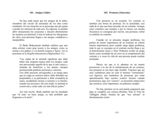 101. Amigos (Yūjin)                                        102. Promesa (Yakusoku)


       No hay nada mejor que los amigos de la niñez,                 Una promesa es un acuerdo. Un contrato es
miembros del círculo de amistades de los días como            también una forma de promesa. En la actualidad, casi
estudiante. En esa situación no se preocupa uno por ganar     nada de lo que uno hace procede sin un contrato. Aunque
o perder los intereses de cada uno. En especial, se pueden    estos contratos casi siempre o por lo menos con mucha
abrir mutuamente los corazones y discutir abiertamente        frecuencia se consignan por escrito, una promesa verbal
los asuntos con plenitud. Como lo indican los ideogramas      es también un contrato.
de yūjin, esas personas llegan a ser amigos verdaderos e
inseparables.                                                         Cuando no se presenta ningún problema, los
                                                              puntos de menor importancia de un contrato no cobran
       El Buda Shakyamuni también enfatiza que uno            mucha importancia; pero cuando surge algún problema,
debe estimar como gran tesoro a los amigos, como se           todo lo que se consigna en el contrato escrito llega a ser
estima a los padres y a la familia (esposa e hijos). Así se   el determinante único y final. Podemos recibir un golpe
proclama en la Singālovādasuttanta (Dīghanikāya 31):          fuerte como resultado de un error en el cumplimiento del
                                                              contrato y a veces la vida de una persona puede resultar
       “Las reglas de la amistad significan que debe          arruinada.
       haber una simpatía mutua entre los amigos, cada
       uno proveyendo aquello de lo que el otro carece y             Parece ser que si te adentras en un asunto
       tratando de beneficiar a los demás, siempre            promisorio a la luz de la interpretación de un contrato,
       pronunciando palabras amistosas y sinceras.            una promesa se nos hace algo temible. Tenemos que ser
       Uno debe procurar salvaguardar a su amigo para         muy cuidadosos para no usar el término “ciertamente”
       que no caiga en caminos malos, debe defender sus       con ligereza, aun tratándose de promesas que están
       propiedades y su patrimonio y debe extenderle la       aparentemente bajo nuestro control. Incluso cuando
       mano, ayudándolo incluso a sostener a su familia,      prometemos algo con “certeza”, se presentan imprevistos
       cuando sea necesario. De este modo, la amistad se      que nosotros, seres impotentes, no podemos cumplir.
       conservará y serán cada vez más felices juntos.”
                                                                     No hay promesa en la cual pueda asegurarse que
       Así está escrito. Buda también nos ha enseñado         algo se cumplirá con certeza absoluta. Sólo el Voto de
que “al tener un buen amigo, es más probable que              Tathāgata (Buda Amida) de que “nos salvará” es
lleguemos a la meta”.                                         absolutamente cierto.




                           -222-                                                        -223-
 