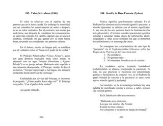 103. Valor, Ser valiente (Yūki)                         104. Gentil y de Buen Corazón (Nyūwa)


        El valor se relaciona con el espíritu de una                 Nyūwa significa apaciblemente calmado. En el
persona que no le teme a nada. Sin embargo la temeridad,     Budismo los términos nyūwa ninniku (gentil y paciente) y
que no considera las consecuencias de antes o después,       ninniku (paciente) se utilizan con el mismo significado.
no es un valor verdadero. Por el contrario, una mente que    Al ser uno de los seis caminos hacia la iluminación (las
nada teme, aun después de considerar las consecuencias,      seis pāramitās), el término ninniku (paciencia) significa
es tanto más valiente. En cambio, alguien que se lanza al    soportar y aguantar varias clases de sufrimiento, dolor,
combate, confiando en que ganará por su pura fuerza          iniquidades y otras cosas similares sin que se perturben
bruta, no puede ser considerado una persona valiente.        los sentimientos y se mantenga la calma.

        En el Jakata, escrito en lengua pali, se establece          Se consignan tres características de este tipo de
que el verdadero valor se “basa en el poder de la verdad.”   “paciencia” en el Yogācāra-bhūmi (Discurso sobre las
                                                             Etapas de la Práctica de la Concentración):
       El Príncipe Pañcāvudha (“Cinco Armas”), quien                    1. No enfadarse
con gran destreza manejaba hasta cinco armas, se                        2. No generar odio
encontró con un ogro llamado Silesaloma (“Agarre-                       3. No mantener la malicia en el corazón
Peludo”) en un paraje salvaje. Habiendo sido impelido a
una situación desesperada, el Príncipe, riendo, le dijo al           La verdadera nyūwa (corazón bondadoso)
monstruo: “Ten por seguro que si me tragas, mis armas te     probablemente se alcanza practicando la paciencia. Es
destazarán desde dentro de tu estómago.”                     más, los que practican la paciencia son naturalmente
                                                             gentiles y bondadosos de corazón. Así, en el Budismo la
       Confundido por el valor del Príncipe, el monstruo     gentil bondad de corazón y la paciencia se unen como
le preguntó: “¿Cómo podrás hacer algo así?” El Príncipe      nyūwa ninniku (gentil y paciente).
respondió, “Con el poder de la verdad”.                             Así también, en la terminología budista hay otra
                                                             palabra de significado similar a nyūwa, a saber, nyūnan
       Así quedó relatado.                                   (de corazón gentil).
                                                                    En la Sukhāvatīvyūha encontramos:

                                                                    “Habiendo seres vivientes,
                                                                    Los que ven esta luz (de Amida)
                                                                    Expían los tres venenos
                                                                    Sus corazones y su mente se llenan de bondad.”

                          -224-                                                        -225-
 