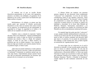 105. Beneficio (Riyaku)                                       106. Comprensión (Rikai)


       El carácter con el que se escribe Riyaku                       A últimas fechas me tropiezo con personas
(beneficio) generalmente se lee como rieki (ganancias,         quienes, después de una discusión, dicen simplemente
retorno) y se refiere a las utilidades, a la ganancia. En el   “wakaranai” (no comprendo). A la luz de este hecho,
Budismo se lee riyaku y quiere decir las bendiciones que       consideremos juntos lo que significa wakaranai. Antes
Buda confiere a la gente.                                      que nada, debe significar “No entiendo” (rikai). El poder
                                                               de comprensión es asunto del intelecto. Este tipo de
       Refiriéndonos a la religión, yo pienso que hay          wakaranai se puede resolver si el asunto se explica con
mucha gente que asociaría el término genzeriyaku               habilidad y sinceridad. En la Secta Jōdo Shinshū del
(beneficios en esta vida) con asuntos tales como el éxito      Budismo, llamamos “practicantes conocedores” a la
en los negocios, la recuperación de una enfermedad, la         gente que completa sus estudios de la doctrina del Jōdo
seguridad en el hogar, la seguridad en el tráfico o la         Shinshū con sólo un entendimiento intelectual del asunto.
súplica de ser aceptado con éxito en una escuela.
                                                                      En segundo lugar hay gente que dice “wakaranai”
       También viene a colación la expresión “súplica          ya que, aunque entiende intelectualmente la discusión, su
elevada a Dios en la tribulación”. Algunos probablemente       corazón no se mueve por ello. En este tipo de situaciones,
entienden por riyaku el tratar de resolver un problema         quizá la falla se resuelva mediante una discusión hábil
mediante una oración a Dios o a Buda. De cualquier             que mueva a la persona. Es un asunto de sentimientos.
manera, el tratar de que Dios o Buda resuelva un               Sin embargo, si todo termina allí, sólo se habrá logrado
problema que uno no puede manejar o nos conceda el             un sentimiento de “agradecimiento vacío”.
deseo de algo que nosotros, por nuestras propias fuerzas,
no podemos lograr, se llama riyaku.                                    En tercer lugar, hay un wakaranai en el cual la
                                                               discusión se entiende y el que escucha queda conmovido,
        ¿Qué clase de mundo tendríamos si todos pidieran       pero no mueve su cabeza asintiendo. En este tipo de
lo que creen que más les conviene y todas esas peticiones      situaciones no hay nada que se pueda lograr mediante las
se realizaran? Ciertamente no podemos pensar que eso           explicaciones o discusiones hábiles. Lo único que puede
sería algo bueno. Especialmente porque quienes hacen           funcionar es lograr que esa persona se reúna con alguien
este tipo de peticiones generalmente son personas que          que realmente conmueva los cuerpos y las almas. En el
piensan sólo en sí mismas y no en los demás.                   Budismo llamamos “Recibir y Entender la Enseñanza”
                                                               cuando alguien ha sido realmente conmovido de este
                                                               modo.




                           -226-                                                         -227-
 
