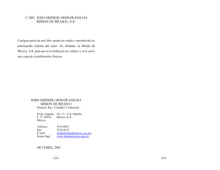 © 2001 JODO SHINSHU HONGWANJI-HA
             MISION DE MÉXICO, A.R.




Cualquier parte de este libro puede ser citada o reproducida sin
autorización expresa del autor. No obstante, la Misión de
México, A.R. pide que se le atribuyan los créditos y se le envíe
una copia de la publicación. Gracias.




           JODO SHINSHU HONGWANJI-HA
                MISION DE MEXICO
                Director: Rev. Yoshiaki G. Takemura

                Prolg. Eugenia   No. 17, Col. Nápoles
                C. P. 03810      México, D. F.
                México

                Teléfono:        5543-0507
                Fax:             5523-2673
                E-mail:          amida@shinshumexico.org.mx
                Home Page:       www.shinshumexico.org.mx



                OCTUBRE, 2001


                             -232-                                 -233-
 