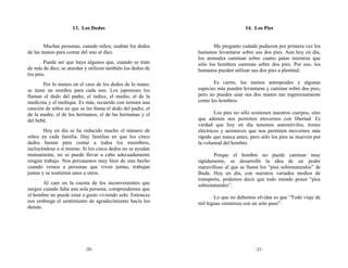 13. Los Dedos                                                14. Los Pies


        Muchas personas, cuando niños, usaban los dedos             Me pregunto cuándo pudieron por primera vez los
de las manos para contar del uno al diez.                    humanos levantarse sobre sus dos pies. Aun hoy en día,
                                                             los animales caminan sobre cuatro patas mientras que
        Puede ser que haya algunos que, cuando se trate      sólo los hombres caminan sobre dos pies. Por eso, los
de más de diez, se aturdan y utilicen también los dedos de   humanos pueden utilizar sus dos pies a plenitud.
los pies.
       Por lo menos en el caso de los dedos de la mano,             Es cierto, los monos antropoides y algunas
se tiene un nombre para cada uno. Los japoneses los          especies más pueden levantarse y caminar sobre dos pies,
llaman el dedo del padre, el índice, el medio, el de la      pero no pueden usar sus dos manos tan ingeniosamente
medicina y el meñique. Es más, recuerdo con ternura una      como los hombres.
canción de niños en que se les llama el dedo del padre, el
de la madre, el de los hermanos, el de las hermanas y el             Los pies no sólo sostienen nuestros cuerpos, sino
del bebé.                                                    que además nos permiten movernos con libertad. Es
                                                             verdad que hoy en día tenemos automóviles, trenes
        Hoy en día se ha reducido mucho el número de         eléctricos y aeronaves que nos permiten movernos más
niños en cada familia. Hay familias en que los cinco         rápido que nunca antes, pero sólo los pies se mueven por
dedos bastan para contar a todos los miembros,               la voluntad del hombre.
incluyéndose a sí mismo. Si los cinco dedos no se ayudan
mutuamente, no se puede llevar a cabo adecuadamente                 Porque el hombre no puede caminar muy
ningún trabajo. Nos percatamos muy bien de este hecho        rápidamente, se desarrolló la idea de un poder
cuando vemos a personas que viven juntas, trabajan           maravilloso al que se llamó los “pies sobrenaturales” de
juntas y se sostienen unos a otros.                          Buda. Hoy en día, con nuestros variados medios de
                                                             transporte, podemos decir que todo mundo posee “pies
       Al caer en la cuenta de los inconvenientes que        sobrenaturales”.
surgen cuando falta una sola persona, comprendemos que
el hombre no puede estar a gusto viviendo solo. Entonces            Lo que no debemos olvidar es que “Todo viaje de
nos embarga el sentimiento de agradecimiento hacia los       mil leguas comienza con un solo paso”.
demás.




                           -20-                                                        -21-
 