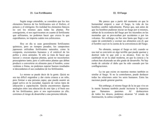 21. Los Fertilizantes                                             22. El Fuego


       Según tengo entendido, se considera que los tres             Me parece que a partir del momento en que la
elementos básicos de los fertilizantes son el fósforo, el    humanidad empezó a usar el fuego, la vida de los
potasio y el nitrógeno. En realidad los elementos básicos    hombres cambió radicalmente. Pienso que, aun antes de
no son los mismos para todas las plantas. Por                que los hombres pudieran iniciar un fuego por sí mismos,
consiguiente, si nos equivocamos en cuanto al fertilizante   sabían de la existencia del fuego por los incendios en las
que utilizamos, no podemos hacer que crezca lo que           montañas que se provocaban por accidentes o por los
esperábamos, no importa cuánto nos esforcemos.               volcanes. Sin embargo, no fue sino hasta que llegó a ser
                                                             capaz de controlarlo y cocinar sus alimentos con él, que
        Hoy en día se usan generalmente fertilizantes        el hombre cayó en la cuenta de la conveniencia del fuego.
químicos, pero en tiempos pasados, los campesinos
japoneses utilizaban fertilizantes naturales, como la                No obstante, aunque el fuego es útil, cuando se
composta, excrementos humanos y el estiércol de los          usa mal se convierte en algo terrible que puede quemar y
pollos y otros animales. Si sólo se trata de hacer que       destruir todo lo que esté a su alcance. Esto no ha
nazcan y crezcan algunas plantas, quizá no necesitemos       cambiado ni en la edad moderna, en que la ciencia y la
preocuparnos tanto; pero si cultivamos plantas que deban     cultura han alcanzado un alto grado de desarrollo. No hay
producir o convertirse en alimento para el hombre, como      modo de calcular el daño que ha sido causado por las
verduras o frutas, no podemos esperar buenos resultados      conflagraciones.
si descuidamos el uso cuidadoso de los fertilizantes.
                                                                    La ira que existe en nuestras mentes también es
       Lo mismo se puede decir de la gente. Quizá no         similar al fuego. Si no la controlamos, puede deshacer
sea tan difícil engendrar y dar cierta crianza a un niño,    todas las relaciones entre los seres humanos. Entre las
pero formar a una persona capaz, que pueda asumir un         naciones puede generar guerras.
papel activo en la sociedad, requiere de varios tipos de
educación y capacitación. Quizás encontremos algunas                Sin embargo, el mismo fuego de la ira que vive en
analogías entre una educación de este tipo y el buen uso     la mente humana también puede incinerar la impureza
de los fertilizantes; pero si nos equivocamos en ello,       que     llamamos       pasiones.   Al       deshacernos
corremos el riesgo de desarrollar a una persona ridícula.    de todos los deseos, podemos alcanzar “el estado de
                                                             iluminación, la calma completa”.




                           -28-                                                         -29-
 