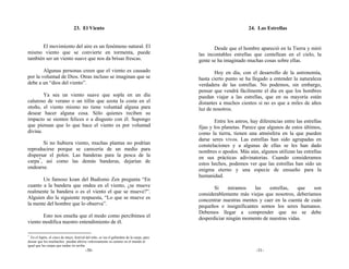 23. El Viento                                                                      24. Las Estrellas


      El movimiento del aire es un fenómeno natural. El                                             Desde que el hombre apareció en la Tierra y miró
mismo viento que se convierte en tormenta, puede                                             las incontables estrellas que centellean en el cielo, la
también ser un viento suave que nos da brisas frescas.                                       gente se ha imaginado muchas cosas sobre ellas.
        Algunas personas creen que el viento es causado                                              Hoy en día, con el desarrollo de la astronomía,
por la voluntad de Dios. Otras incluso se imaginan que se                                    hasta cierto punto se ha llegado a entender la naturaleza
debe a un “dios del viento”.                                                                 verdadera de las estrellas. No podemos, sin embargo,
                                                                                             pensar que vendrá fácilmente el día en que los hombres
        Ya sea un viento suave que sopla en un día                                           puedan viajar a las estrellas, que en su mayoría están
caluroso de verano o un tifón que azota la costa en el                                       distantes a muchos cientos si no es que a miles de años
otoño, el viento mismo no tiene voluntad alguna para                                         luz de nosotros.
desear hacer alguna cosa. Sólo quienes reciben su
impacto se sienten felices o a disgusto con él. Supongo                                              Entre los astros, hay diferencias entre las estrellas
que piensan que lo que hace el viento es por voluntad                                        fijas y los planetas. Parece que algunos de estos últimos,
divina.                                                                                      como la tierra, tienen una atmósfera en la que pueden
                                                                                             darse seres vivos. Las estrellas han sido agrupadas en
       Si no hubiera viento, muchas plantas no podrían                                       constelaciones y a algunas de ellas se les han dado
reproducirse porque se carecería de un medio para                                            nombres o apodos. Más aún, algunos utilizan las estrellas
dispersar el polen. Las banderas para la pesca de la                                         en sus prácticas adivinatorias. Cuando consideramos
carpa*, así como las demás banderas, dejarían de                                             estos hechos, podemos ver que las estrellas han sido un
ondearse.                                                                                    enigma eterno y una especie de ensueño para la
                                                                                             humanidad.
       Un famoso koan del Budismo Zen pregunta “En
cuanto a la bandera que ondea en el viento, ¿se mueve                                               Si     miramos    las   estrellas,   que    son
realmente la bandera o es el viento el que se mueve?”.                                       considerablemente más viejas que nosotros, deberíamos
Alguien dio la siguiente respuesta, “Lo que se mueve es                                      concentrar nuestras mentes y caer en la cuenta de cuán
la mente del hombre que lo observa”.                                                         pequeños e insignificantes somos los seres humanos.
                                                                                             Debemos llegar a comprender que no se debe
       Esto nos enseña que el modo como percibimos el                                        desperdiciar ningún momento de nuestras vidas.
viento modifica nuestro entendimiento de él.

*
  En el Japón, el cinco de mayo, festival del niño, se iza el gallardete de la carpa, para
desear que los muchachos puedan abrirse valerosamente su camino en el mundo al
igual que las carpas que nadan río arriba.
                                          -30-                                                                           -31-
 