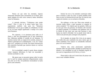 27. El Alimento                                             28. La Habitación


       Parece ser que entre los animales, algunos                    Incluso las aves y los animales construyen nidos
almacenan alimentos para consumirlos en el futuro, pero      para sí mismos y para sus crías. La gente también toma
quizá ninguno de estos seres conserve tantos alimentos       muy en serio la construcción de una casa. Se trata de una
como los humanos.                                            especie de instinto y no es exclusivo al hombre.

        A menudo decimos, “Trabajamos para poder                     Sin embargo, se dice que “Para estar sentado se
comer”. Pero si ésta es la única razón para vivir,           necesita media estera y para acostarse se requiere la
seguramente también vale para los “demonios                  estera completa”. No importa qué tan grande y bella sea
hambrientos” de los que se habla en el Budismo. Si esto      la casa que tiene una persona, un humano sólo necesita
es así, no tiene ningún significado o ventaja vivir como     un espacio pequeño. Si olvidamos esto podemos caer en
seres humanos.                                               la ilusión de que tener una casa más hermosa y más
                                                             lujosa nos dará la felicidad. Así se puede torcer toda la
        Por supuesto, si no pensamos para nada en el         vida de una persona para conseguir este propósito.
futuro y sólo nos preocupamos por lo que comeremos
hoy, habremos perdido el sentido de ser humanos. Si                 En el pasado, un monje Zen vivía en un espacio
nuestras mentes sólo se ocupan de la comida, entonces el     que medía diez pies cuadrados (un poco menos que un
objetivo principal de la alimentación, o sea, de “comer      metro cuadrado). Este espacio se consideraba suficiente
para vivir”, quedará en el olvido. Sin tomar conciencia de   para vivir con el mínimo.
ello estaremos haciendo que nuestros deseos se vuelvan
más intensos.                                                       Todavía más, estos practicantes espirituales
                                                             dormían sobre una gran piedra, pasaban la noche bajo los
       En la actualidad, cuando la gente desea siempre       árboles y nos enseñaban así que la finalidad original de
comer manjares deliciosos, lo hace sin necesidad y           una casa es resguardarnos de la lluvia y el rocío.
termina acortando su vida.
                                                                     Pasar toda la vida con la meta única de poseer una
        Me parece que es necesario pensar sobre la razón     casa es una verdadera lástima.
por la cual los monjes practican diligentemente comer
una sola vez al día. Así podremos reconsiderar la razón
por la cual comemos.




                           -34-                                                         -35-
 