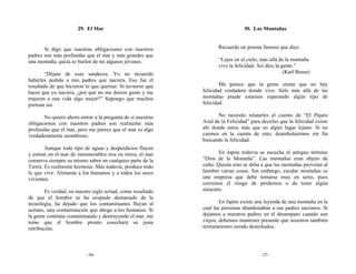 29. El Mar                                                30. Las Montañas


       Si digo que nuestras obligaciones con nuestros               Recuerdo un poema famoso que dice:
padres son más profundas que el mar y más grandes que
una montaña, quizá se burlen de mi algunos jóvenes.                 “Lejos en el cielo, más allá de la montaña
                                                                    vive la felicidad. Así dice la gente.”
        “Déjate de esas sandeces. Yo no recuerdo                                                    (Karl Busse)
haberles pedido a mis padres que naciera. Eso fue el
resultado de que hicieron lo que querían. Si tuvieron que            Me parece que la gente siente que no hay
hacer que yo naciera, ¿por qué no me dieron gusto y me       felicidad verdadera donde vive. Sólo más allá de las
trajeron a una vida algo mejor?” Supongo que muchos          montañas puede estarnos esperando algún tipo de
piensan así.                                                 felicidad.

       No quiero ahora entrar a la pregunta de si nuestras          No necesito relatarles el cuento de “El Pájaro
obligaciones con nuestros padres son realmente más           Azul de la Felicidad” para decirles que la felicidad existe
profundas que el mar, pero me parece que el mar es algo      ahí donde estoy más que en algún lugar lejano. Si no
verdaderamente asombroso.                                    caemos en la cuenta de esto, deambularemos sin fin
                                                             buscando la felicidad.
        Aunque todo tipo de aguas y desperdicios fluyen
y entran en el mar de innumerables ríos en tierra, el mar            En Japón todavía se escucha el antiguo término
conserva siempre su mismo sabor en cualquier parte de la     “Dios de la Montaña”. Las montañas eran objeto de
Tierra. Es realmente hermoso. Más todavía, produce todo      culto. Quizás esto se deba a que las montañas proveían al
lo que vive. Alimenta a los humanos y a todos los seres      hombre varias cosas. Sin embargo, escalar montañas es
vivientes.                                                   una empresa que debe tomarse muy en serio, pues
                                                             corremos el riesgo de perdernos o de tener algún
        Es verdad, en nuestro siglo actual, como resultado   siniestro.
de que el hombre se ha ocupado demasiado de la
tecnología, ha dejado que los contaminantes fluyan al                En Japón existe una leyenda de una montaña en la
océano, una contaminación que ahoga a los humanos. Si        cual las personas abandonaban a sus padres ancianos. Si
la gente continúa contaminando y destruyendo el mar, me      dejamos a nuestros padres en el desamparo cuando son
temo que el hombre pronto cosechará su justa                 viejos, debemos mantener presente que nosotros también
retribución.                                                 terminaremos siendo desechados.




                           -36-                                                         -37-
 