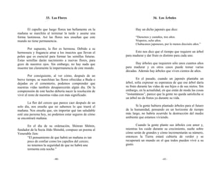 33. Las Flores                                              34. Los Árboles


      El capullo que luego florea tan bellamente en la            Hay un dicho japonés que dice:
mañana se marchita al terminar la tarde y asume una
forma lastimosa. Así las flores nos enseñan que este              “Duraznos y castaños, tres años.
mundo no tiene permanencia.                                       Nísperos, ocho años.
                                                                  Chabacanos japoneses, por lo menos dieciséis años.”
       Por supuesto, la flor es hermosa. Debido a su
hermosura y fragancia atrae a los insectos que llevan el         Esto nos dice que el tiempo que requiere un árbol
polen que es esencial para formar las semillas futuras.    para madurar y dar fruto es distinto para cada uno.
Estas semillas darán nacimiento a nuevas flores, para
gozo de nuestros ojos. Sin embargo, no hay nada que              Hay árboles que requieren sólo unos cuantos años
muestre tan claramente la impermanencia de este mundo.     para madurar y en otros casos puede tomar varias
                                                           décadas. Además hay árboles que viven cientos de años.
        Por consiguiente, al ver cómo, después de un
breve tiempo, se marchitan las flores ofrecidas a Buda o           En el pasado, cuando un japonés plantaba un
dejadas en el cementerio, podemos comprender que           árbol, solía expresar su esperanza de que ese árbol daría
nuestras vidas también desaparecerán algún día. De la      su fruto durante las vidas de sus hijos o de sus nietos. Sin
comprensión de este hecho debería nacer la resolución de   embargo, en la actualidad, en que están de moda las cosas
vivir el resto de nuestras vidas con más significado.      “instantáneas”, parece que la gente no queda satisfecha si
                                                           un árbol no da frutos ya durante su vida.
       La flor del cerezo que parece caer después de un
solo día, nos enseña que no sabemos lo que traerá el              Si la gente hubiera plantado árboles para el futuro
mañana. Nos enseña que, sin importar qué tan saludable     de la humanidad, pensando en un horizonte de tiempo
esté una persona hoy, no podemos estar seguros de cómo     más largo, no habría ocurrido la destrucción del medio
se encontrará mañana.                                      ambiente que estamos viviendo.

      En el día de su ordenación, Shinran Shōnin,                 Cuando la gente plante sus árboles con amor y,
fundador de la Secta Jōdo Shinshū, compuso un poema al     mientras los cuide durante su crecimiento, sueñe sobre
Venerable Jien:                                            cómo serán de grandes y cómo incrementarán su número,
      “El pensamiento de que habrá un mañana es tan        entonces la Tierra estará cubierta de verdor y se
      poco de confiar como los capullos del cerezo;        recuperará un mundo en el que todos pueden vivir a su
      no tenemos la seguridad de que no habrá una          gusto.
      tormenta esta noche.”

                          -40-                                                         -41-
 