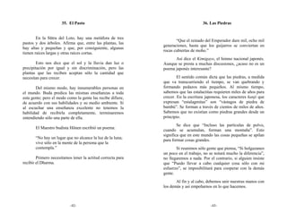 35. El Pasto                                                 36. Las Piedras


        En la Sūtra del Loto, hay una metáfora de tres
                                                                    “Que el reinado del Emperador dure mil, ocho mil
pastos y dos árboles. Afirma que, entre las plantas, las
                                                             generaciones, hasta que los guijarros se conviertan en
hay altas y pequeñas y que, por consiguiente, algunas
                                                             rocas cubiertas de moho.”
tienen raíces largas y otras raíces cortas.
                                                                   Así dice el Kimigayo, el himno nacional japonés.
        Esto nos dice que el sol y la lluvia dan luz o       Aunque se presta a muchas discusiones, ¿acaso no es un
precipitación por igual y sin discriminación, pero las       poema japonés interesante?
plantas que las reciben aceptan sólo la cantidad que
necesitan para crecer.                                               El sentido común dicta que las piedras, a medida
                                                             que va transcurriendo el tiempo, se van quebrando y
       Del mismo modo, hay innumerables personas en          formando pedazos más pequeños. Al mismo tiempo,
el mundo. Buda predica las mismas enseñanzas a toda          sabemos que las estalactitas requieren miles de años para
esta gente; pero el modo como la gente las recibe difiere,   crecer. En la escritura japonesa, los caracteres kanji que
de acuerdo con sus habilidades y su medio ambiente. Si       expresan “estalagmitas” son “vástagos de piedra de
al escuchar una enseñanza excelente no tenemos la            bambú”. Se forman a través de cientos de miles de años.
habilidad de recibirla completamente, terminaremos           Sabemos que no existían como piedras grandes desde un
entendiendo sólo una parte de ella.                          principio.
                                                                     Se dice que “Incluso las partículas de polvo,
       El Maestro budista Hōnen escribió un poema:
                                                             cuando se acumulan, forman una montaña”. Esto
                                                             significa que en este mundo las cosas pequeñas se apilan
       “No hay un lugar que no alcance la luz de la luna;
                                                             para formar cosas grandes.
       vive sólo en la mente de la persona que la
       contempla.”                                                  Si reunimos sólo gente que piensa, “Si holgazaneo
                                                             un poco en el trabajo, no se notará mucho la diferencia”,
        Primero necesitamos tener la actitud correcta para   no llegaremos a nada. Por el contrario, si alguien insiste
recibir el Dharma.                                           que “Puedo llevar a cabo cualquier cosa sólo con mi
                                                             esfuerzo”, se imposibilitará para cooperar con la demás
                                                             gente.
                                                                    Al fin y al cabo, debemos unir nuestras manos con
                                                             los demás y así empeñarnos en lo que hacemos.



                           -42-                                                         -43-
 