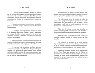 37. Los Olores                                                 38. El Sonido


        La nariz es el sexto de los seis órganos del sentido          Hay toda clase de sonidos en este mundo. Hay
del ser humano. Este órgano reconoce los olores. Cuando        sonidos hermosos, sonidos estridentes, sonidos molestos,
saboreamos la comida o miramos las flores, si no               sonidos agradables, que inducen al sueño, etcétera.
pudiéramos percibir su aroma, no podríamos apreciar
completamente el sabor de los alimentos o la belleza de               No todo mundo siente lo mismo de todos los
las flores.                                                    sonidos. Lo que para una persona puede ser un sonido
                                                               maravilloso, para otra puede ser sólo un ruido; y lo que
       Por supuesto, no todos los olores son agradables        para alguno puede ser un sonido agradable, para otro
para los humanos, así que tratamos de evitar los olores        puede ser un sonido estridente.
desagradables.
                                                                     Más aún, la misma persona que escucha los
       La razón por la cual quemamos incienso en polvo         mismos sonidos podrá considerar que son molestos o
o en pequeñas varas frente a Buda o frente a una tumba         hermosos, dependiendo del estado mental del momento.
es porque despide aromas agradables y crea una
atmósfera religiosa. También es una ofrenda a Buda o a                El modo como se percibe un sonido cambia por
nuestros antepasados.                                          completo cuando cambia el estado mental del que
                                                               escucha.
        Por consiguiente, cuando quemamos incienso en
un servicio budista, no importa qué tan caro sea, debemos              Sin embargo, si hablamos de un modo general,
tratar de usar incienso de la mejor calidad posible.           hay una diferencia entre un sonido hermoso y el que no
                                                               lo es. De acuerdo con esto, desde tiempos inmemoriales,
       En nuestra vida cotidiana, también debemos              los hombres se han esforzado por crear sonidos bellos.
esforzarnos por evitar despedir olores desagradables para
la gente. Del mismo modo, especialmente frente al altar                Esta es la razón por la cual, en las descripciones
de Buda o de los espíritus de nuestros antepasados que         de la Tierra Pura que aparecen en las Sūtras, se
reciben nuestro respeto, es muy importante esforzarnos         mencionan sonidos hermosos de todo tipo. El autor en
por no tener un olor desagradable.                             cuestión de estas Sūtras probablemente imaginó una
                                                               situación en la cual una orquesta toca música hermosa
                                                               con varios instrumentos.




                            -44-                                                          -45-
 