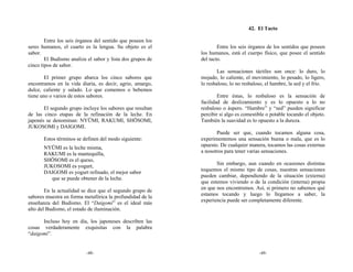 42. El Tacto

        Entre los seis órganos del sentido que poseen los
seres humanos, el cuarto es la lengua. Su objeto es el              Entre los seis órganos de los sentidos que poseen
sabor.                                                      los humanos, está el cuerpo físico, que posee el sentido
        El Budismo analiza el sabor y lista dos grupos de   del tacto.
cinco tipos de sabor.
                                                                    Las sensaciones táctiles son once: lo duro, lo
        El primer grupo abarca los cinco sabores que        mojado, lo caliente, el movimiento, lo pesado, lo ligero,
encontramos en la vida diaria, es decir, agrio, amargo,     lo resbaloso, lo no resbaloso, el hambre, la sed y el frío.
dulce, caliente y salado. Lo que comemos o bebemos
tiene uno o varios de estos sabores.                                Entre éstas, lo resbaloso es la sensación de
                                                            facilidad de deslizamiento y es lo opuesto a lo no
       El segundo grupo incluye los sabores que resultan    resbaloso o áspero. “Hambre” y “sed” pueden significar
de las cinco etapas de la refinación de la leche. En        percibir si algo es comestible o potable tocando el objeto.
japonés se denominan: NYŪMI, RAKUMI, SHŌSOMI,               También la suavidad es lo opuesto a la dureza.
JUKOSOMI y DAIGOMI.
                                                                   Puede ser que, cuando tocamos alguna cosa,
       Estos términos se definen del modo siguiente:        experimentemos una sensación buena o mala, que es lo
                                                            opuesto. De cualquier manera, tocamos las cosas externas
       NYŪMI es la leche misma,
                                                            a nosotros para tener varias sensaciones.
       RAKUMI es la mantequilla,
       SHŌSOMI es el queso,
                                                                   Sin embargo, aun cuando en ocasiones distintas
       JUKOSOMI es yogurt,
                                                            toquemos el mismo tipo de cosas, nuestras sensaciones
       DAIGOMI es yogurt refinado, el mejor sabor
                                                            pueden cambiar, dependiendo de la situación (externa)
          que se puede obtener de la leche.
                                                            que estemos viviendo o de la condición (interna) propia
                                                            en que nos encontremos. Así, si primero no sabemos qué
        En la actualidad se dice que el segundo grupo de
                                                            estamos tocando y luego lo llegamos a saber, la
sabores muestra en forma metafórica la profundidad de la
                                                            experiencia puede ser completamente diferente.
enseñanza del Budismo. El “Daigomi” es el ideal más
alto del Budismo, el estado de iluminación.

      Incluso hoy en día, los japoneses describen las
cosas verdaderamente exquisitas con la palabra
“daigomi”.


                          -48-                                                         -49-
 