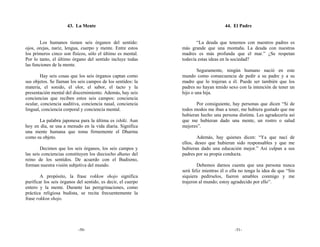 43. La Mente                                                   44. El Padre


        Los humanos tienen seis órganos del sentido:                 “La deuda que tenemos con nuestros padres es
ojos, orejas, nariz, lengua, cuerpo y mente. Entre estos      más grande que una montaña. La deuda con nuestras
los primeros cinco son físicos, sólo el último es mental.     madres es más profunda que el mar.” ¿Se respetan
Por lo tanto, el último órgano del sentido incluye todas      todavía estas ideas en la sociedad?
las funciones de la mente.
                                                                      Seguramente, ningún humano nació en este
        Hay seis cosas que los seis órganos captan como       mundo como consecuencia de pedir a su padre y a su
sus objetos. Se llaman los seis campos de los sentidos: la    madre que lo trajeran a él. Puede ser también que los
materia, el sonido, el olor, el sabor, el tacto y la          padres no hayan tenido sexo con la intención de tener un
presentación mental del discernimiento. Además, hay seis      hijo o una hija.
conciencias que reciben estos seis campos: conciencia
ocular, conciencia auditiva, conciencia nasal, conciencia            Por consiguiente, hay personas que dicen “Si de
lingual, conciencia corporal y conciencia mental.             todos modos me iban a tener, me hubiera gustado que me
                                                              hubieran hecho una persona distinta. Les agradecería así
      La palabra japonesa para la última es ishiki. Aun       que me hubieran dado una mente, un rostro o salud
hoy en día, se usa a menudo en la vida diaria. Significa      mejores”.
una mente humana que toma firmemente el Dharma
como su objeto.                                                       Además, hay quienes dicen: “Ya que nací de
                                                              ellos, deseo que hubieran sido responsables y que me
        Decimos que los seis órganos, los seis campos y       hubieran dado una educación mejor.” Así culpan a sus
las seis conciencias constituyen los dieciocho dhatus del     padres por su propia conducta.
reino de los sentidos. De acuerdo con el Budismo,
forman nuestra visión subjetiva del mundo.                            Debemos darnos cuenta que una persona nunca
                                                              será feliz mientras él o ella no tenga la idea de que “Sin
        A propósito, la frase rokkon shojo significa          siquiera pedírselos, fueron amables conmigo y me
purificar los seis órganos del sentido, es decir, el cuerpo   trajeron al mundo; estoy agradecido por ello”.
entero y la mente. Durante las peregrinaciones, como
práctica religiosa budista, se recita frecuentemente la
frase rokkon shojo.




                           -50-                                                          -51-
 