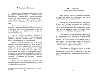 47. Hermanos y Hermanas                                                     48. El Nacimiento
                                                                                       El primero de los Ocho Sufrimientos
       Cuando vemos los caracteres japoneses escritos
que significan hermano mayor y hermano menor,                                       Entre las ocho clases de sufrimiento del hombre,
hermana mayor y hermana menor *, inmediatamente nos                          la primera que aparece es el nacimiento. ¿Por qué se
percatamos de la diferencia entre los hermanos mayores y                     considera el nacimiento un sufrimiento?
menores. Los países que utilizan caracteres chinos
conservan estas distinciones y uno de esos países es                                El dicho umi no kurushimi significa “sufrimiento
Japón.                                                                       de dar a luz”. Entiendo que cuando nace un bebé, el
        En los países de Europa y en los países                              sufrimiento de la madre sobrepasa nuestra imaginación.
americanos, se hacen distinciones en cuanto al sexo de                       Pero lo que se señala aquí es que “haber nacido” crea la
los jovencitos que nacieron de los mismos padres, pero                       causa para que después el infante experimente todo el
no se distinguen por edades, a no ser que sea                                sufrimiento al que deberá enfrentarse en su vida.
estrictamente necesario.
                                                                                     Si no nacemos como seres humanos, ciertamente
      Así, en español, normalmente hablamos de
                                                                             no experimentaremos los sufrimientos de la humanidad.
“hermano” o “hermana” y sólo en ocasiones especiales
                                                                             Por eso hay quienes, en medio de sus sufrimientos, se
llegamos a precisar “hermano mayor” o “hermano
                                                                             lamentan, “Si la vida humana es tan penosa, deseo no
menor”, “hermana mayor” o “hermana menor”.
                                                                             haber nacido”. Si el sufrimiento llega a ser en verdad
       En las sociedades orientales, hay un dicho que                        insoportable, uno podría incluso llegar a pensar en
afirma que deben hacerse distinciones claras basadas en                      acortar su propia vida por un acto voluntario.
la edad. En el oriente, la gente cree que el orden por
edades es un elemento muy importante en la sociedad.                                Sin embargo, por dolorosa que parezca ser la vida,
No sólo se hacen estas distinciones entre los hijos de los                   si cambiamos nuestro punto de vista, podemos incluso
mismos padres, sino también en cuanto a los hermanos y                       convencernos de que es bello haber nacido. Llevar a la
hermanas de los padres. Como resultado de esto último se                     gente a pensar así es una enseñanza muy importante del
usan palabras especiales para designar al “tío mayor” y el                   Budismo.
“tío menor”, la “tía mayor” y la “tía menor”, y así otros
casos semejantes.
       Pienso que será importante conservar estos
aspectos de nuestra cultura en Japón incluso en el futuro
en una sociedad internacional.

*
 Hermano mayor: Ani; hermano menor: Otōto; hermana mayor: Ane, y   hermana
menor: Imōto.
                                    -54-                                                               -55-
 