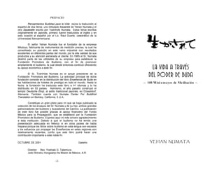 PREFACIO

         Pensamientos Budistas para la Vida reúne la traducción al
español de dos libros: uno intitulado Ikasarete de Yehan Numata y el
otro Sasaeatte escrito por Toshihide Numata. Estos libros escritos
originalmente en japonés, primero fueron traducidos al inglés y en
esta ocasión al español por el Lic. Raul Duarte, catedrático de la
Universidad Iberoamericana.

         El señor Yehan Numata fue el fundador de la empresa
Mitutoyo, fabricante de instrumentos de medición precisa, la cual ha
consolidado su posición en este ramo industrial con resultados
excelentes en diferentes partes del mundo, por la alta calidad de sus
productos y su atención esmerada al cliente. En 1965 el Sr. Numata
destinó parte de las utilidades de su empresa para establecer la
Fundación Promotora de Budismo, con el fin de promover
ampliamente el budismo, la cual desde entonces continuó ofreciendo
su apoyo económico a este fin.

          El Sr. Toshihide Numata es el actual presidente de la
Fundación Promotora del Budismo. La actividad principal de dicha
fundación consiste en la distribución del libro Enseñanza de Buda en
las habitaciones de hoteles de prestigio en todo el mundo. Hasta la
fecha, la fundación ha traducido este libro a 41 idiomas y lo ha
distribuido en 53 países. Asimismo, el año pasado construyó el
templo Deutsche Ekoji, al estilo tradicional japonés, en Düsseldorf,
Alemania. También cuenta con Numata Center For Buddhist
Translation en Berkley, California, E.U.A.

         Constituye un gran júbilo para mí que se haya publicado la
colección de los ensayos del Sr. Numata y de su hijo, ambos grandes
patrocinadores del budismo y buscadores del Camino. La publicación
de este libro fue posible gracias al apoyo financiero del Fondo
México para la Propagación, que se estableció por la Fundación
Promotora de Budismo. Expreso aquí mi más sincero agradecimiento
a esta institución. Debido a que el budismo no ha tenido una
presentación adecuada en México ni en otros países de habla
hispana porque los libros sobre budismo en esta lengua son escasos
y los esfuerzos por propagar las Enseñanzas en estas regiones son
relativamente recientes, confío que este libro podrá hacer una
contribución importante a este noble fin.

OCTUBRE DE 2001                                      Gassho

        Director Rev. Yoshiaki G. Takemura
        Jodo Shinshu Hongwanji-Ha Misión de México, A.R.


                                 -2-                                    -3-
 