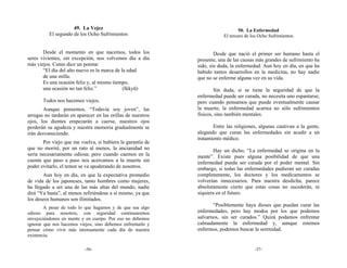 49. La Vejez                                                50. La Enfermedad
          El segundo de los Ocho Sufrimientos                            El tercero de los Ocho Sufrimientos


       Desde el momento en que nacemos, todos los                    Desde que nació el primer ser humano hasta el
seres vivientes, sin excepción, nos volvemos día a día       presente, una de las causas más grandes de sufrimiento ha
más viejos. Como dice un poema:                              sido, sin duda, la enfermedad. Aun hoy en día, en que ha
       “El día del año nuevo es la marca de la edad          habido tantos desarrollos en la medicina, no hay nadie
       de una milla.                                         que no se enferme alguna vez en su vida.
       Es una ocasión feliz y, al mismo tiempo,
       una ocasión no tan feliz.”            (Ikkyū)                 Sin duda, si se tiene la seguridad de que la
                                                             enfermedad puede ser curada, no necesita uno espantarse;
       Todos nos hacemos viejos.                             pero cuando pensamos que puede eventualmente causar
        Aunque pensemos, “Todavía soy joven”, las            la muerte, la enfermedad acarrea no sólo sufrimientos
arrugas no tardarán en aparecer en las orillas de nuestros   físicos, sino también mentales.
ojos, los dientes empezarán a caerse, nuestros ojos
perderán su agudeza y nuestra memoria gradualmente se               Entre las religiones, algunas cautivan a la gente,
irán desvaneciendo.                                          alegando que curan las enfermedades sin acudir a un
                                                             tratamiento médico.
       Por viejo que me vuelva, si hubiera la garantía de
que no moriré, por un rato al menos, la ancianidad no                Hay un dicho, “La enfermedad se origina en la
sería necesariamente odiosa; pero cuando caemos en la        mente”. Existe pues alguna posibilidad de que una
cuenta que paso a paso nos acercamos a la muerte sin         enfermedad pueda ser curada por el poder mental. Sin
poder evitarlo, el temor se va apoderando de nosotros.       embargo, si todas las enfermedades pudieran ser curadas
       Aun hoy en día, en que la expectativa promedio        completamente, los doctores y los medicamentos se
de vida de los japoneses, tanto hombres como mujeres,        volverían innecesarios. Para nuestra desdicha, parece
ha llegado a ser una de las más altas del mundo, nadie       absolutamente cierto que estas cosas no sucederán, ni
dirá “Ya basta”, al menos refiriéndose a sí mismo, ya que    siquiera en el futuro.
los deseos humanos son ilimitados.
        A pesar de todo lo que hagamos y de que sea algo
                                                                    “Posiblemente haya dioses que puedan       curar las
odioso para nosotros, con seguridad continuaremos            enfermedades, pero hay modos por los que          podemos
envejeciéndonos en mente y en cuerpo. Por eso no debemos     salvarnos, sin ser curados.” Quizá podamos        enfrentar
ignorar que nos hacemos viejos, sino debemos enfrentarlo y   calmadamente la enfermedad y, aunque               estemos
pensar cómo vivir más intensamente cada día de nuestra       enfermos, podemos buscar la serenidad.
existencia.

                           -56-                                                         -57-
 