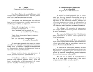 51. La Muerte                                      52. Sufrimiento por la Separación
           El cuarto de los Ocho Sufrimientos                                    de Seres Queridos
                                                                         El quinto de los Ocho Sufrimientos

       Si yo dijera, “La tasa de mortalidad humana es del
cien por ciento”, probablemente todos pensarían primero               Si alguno de ustedes preguntara qué es lo más
sobre esto y luego aceptarían que es verdad.                  triste para los seres humanos, encontraría que es la
                                                              separación de aquellas personas a las que amamos. Si se
       Todo mundo sabe bastante bien que algún día            trata sólo de una separación temporal, sabemos que
tiene que morir; sin embargo, considera que no será hoy       volveremos a encontrarnos. Aun si no podemos tener la
o mañana y, por lo tanto, no se preocupa.                     seguridad de un encuentro, mientras la otra persona esté
                                                              viva, podemos esperar que algún día nos volvamos a ver.
       “Había oído antes que iba por un sendero
       que algún día llegaría a su fin.                               Sin embargo, si la separación de la persona es
       Nunca pensé que sería hoy, pero lo fue.”               para siempre, por la muerte de la persona, el sufrimiento
                        (el poeta Ariwara no Narihira)        se vuelve insoportable.
                                                                     Por esta razón, Shakyamuni listó “el sufrimiento
       “Hasta ahora, siempre pensé que era un asunto          por la separación del ser amado” como el quinto de los
       para los demás,                                        Ocho Sufrimientos”.
       pero, ¡Ay! ¡Me muero! ¡Es insoportable!”
                          (el poeta Ōta Shokusanjin)                  Por otra parte, todo mundo desea una vida más
                                                              larga, aunque sea sólo por un día más; pero mientras más
        Sin hacer caso de cuánta gente muere en nuestro       viva, es más probable que sus seres amados mueran uno
alrededor, si no se trata de nuestros parientes inmediatos,   por uno. Así terminará sufriendo más.
no nos afecta. Sin embargo, si alguien cercano a nosotros
o si algún miembro de nuestra familia muere, el pánico se            Si el proceso de separación es ordenado, de modo
apodera de nosotros y nos lamentamos.                         que las personas mayores sean las primeras en morir, de
                                                              alguna manera lo soportamos; pero, si sucede en el orden
       Cuando nosotros mismos nos acercamos a la              inverso, de modo que nos separemos primero de los más
muerte, podemos imaginarnos qué tan terrible es.              jóvenes, el sufrimiento es indescriptible.
                                                                    Por todo esto, la realidad de la vida humana es
        Por mucho que la odiemos o la temamos, no hay         que no se puede seguir pensando que, si uno muere
modo de evitar la muerte. Sin fallar jamás a la cita, nos     tempranamente, no habrá necesidad de sufrir.
llega a hurtadillas. Por eso debemos encararla de frente y
debemos desde hoy esperar ese día con aprecio.

                           -58-                                                         -59-
 