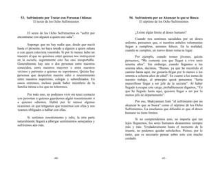 53. Sufrimiento por Tratar con Personas Odiosas              54. Sufrimiento por no Alcanzar lo que se Busca
          El sexto de los Ocho Sufrimientos                          El séptimo de los Ocho Sufrimientos


       El sexto de los Ocho Sufrimientos es “sufrir por             ¿Existe algún límite al deseo humano?
encontrarse con alguien a quien uno odia”.
                                                                    Cuando nos sentimos sacudidos por un deseo
                                                             ardiente, pensamos que, si nuestros anhelos vehementes
        Supongo que no hay nadie que, desde que nació
                                                             llegan a cumplirse, seremos felices. En la realidad,
hasta el presente, no haya tenido a alguien a quien odiara
                                                             cuando se cumplen, un nuevo deseo toma su lugar.
o con quien estuviera resentido. Si por lo menos hubo un
maestro al que no quisimos entre quienes nos instruyeron             Por ejemplo, cuando somos jóvenes, quizás
en la escuela, seguramente esto fue casi insoportable.       pensemos, “Me contento con que llegue a vivir unos
Generalmente hay una o dos personas entre nuestros           sesenta años”. Sin embargo, cuando llegamos a los
conocidos, entre nuestros mayores o entre nuestros           sesenta años, decimos, “Bueno, ya que he recorrido el
vecinos y parientes a quienes no soportamos. Quizás hay      camino hasta aquí, me gustaría llegar por lo menos a los
personas que despierten nuestro odio o resentimiento         setenta u ochenta años de edad”. En cuanto a las metas de
entre nuestros superiores, colegas y subordinados. En        nuestro trabajo, al principio quizá pensemos “Sería
casos extremos, incluso puede haber miembros de la           maravilloso llegar a ser jefe de la sección”. Al haber
familia íntima a los que no toleremos.                       llegado a ocupar este cargo, probablemente digamos, “Ya
                                                             que he llegado hasta aquí, quisiera llegar a ser por lo
       Por todo esto, no podemos vivir sin tener contacto    menos jefe de departamento”.
con personas a quienes guardemos algún resentimiento o
a quienes odiemos. Habrá por lo menos algunas                       Por eso, Shakyamuni listó “el sufrimiento por no
ocasiones en que tengamos que reunirnos con ellas y nos      alcanzar lo que se busca” como el séptimo de los Ocho
veamos obligados a hablar con ellas.                         Sufrimientos. La enseñanza que difundió es que el deseo
                                                             humano no tiene límites.
       Si sentimos resentimiento y odio, la otra parte
                                                                     Si no comprendemos esto, no importa qué tan
naturalmente llegará a albergar sentimientos semejantes y
                                                             lejos lleguemos, los seres humanos desearemos siempre
sufriremos aún más.
                                                             más y más. Verdaderamente hasta el momento de la
                                                             muerte, no podemos quedar satisfechos. Pienso, por lo
                                                             tanto, que es necesario pensar sobre esto con mucho
                                                             cuidado.




                           -60-                                                        -61-
 