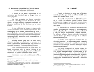 55. Sufrimiento que Viene de las Cinco Skandhas*                                                                           56. El Infierno*
           El octavo de los Ocho Sufrimientos

       El último de los Ocho Sufrimientos es el                                                 Cuando los hombres no sabían que la Tierra es
sufrimiento que viene de lo que se designa como los                                      redonda, pensaban que existía un infierno terrible lejos
cinco agregados.                                                                         debajo de la tierra en la que vivían.
        Los cinco agregados son: forma, percepción,                                              De acuerdo con esto, tanto en el Occidente como
concepción, voluntad y conciencia. El primero, la forma,                                 en el Oriente, el concepto llamado infierno estaba
significa el cuerpo humano. Los últimos cuatro son los                                   profundamente arraigado. Se creía que, si hacíamos cosas
elementos analíticos de las funciones de la mente                                        malas durante nuestra vida, caeríamos en este reino y
humana.                                                                                  sufriríamos.
        En otras palabras, el ser humano es un compuesto                                         En el Budismo, los infiernos se describían como
de cinco elementos que se reúnen temporalmente. Más                                      mundos extremadamente calientes y extremadamente
simplemente, un ser humano está compuesto de mente y                                     fríos y se llamaban “los ocho grandes infiernos calientes”
cuerpo. De los dos mencionados, la mente es el elemento                                  y “los ocho grandes infiernos fríos”. Al pasar el tiempo,
más complejo y puede desglosarse en cuatro agregados.                                    los infiernos calientes fueron recibiendo la principal
La mente entonces se combina con la forma para llegar a                                  atención. Parece que ahora el concepto de un infierno
ser un ser humano.                                                                       caliente ha quedado fijo.

       Sufrimos porque cada uno de estos cinco                                                   El infierno ocupa la posición más baja entre los
elementos persigue sus objetivos y se consume a sí                                       tres reinos malignos a los que no queremos ir. ¿Qué tipo
mismo vigorosamente. Para expresarlo con sencillez, la                                   de acción hace que podamos ir a este infierno, que está al
existencia humana por sí misma produce sufrimiento.                                      fondo de los seis estados de existencia por los que migran
                                                                                         todos los seres vivientes?
        Si los humanos no tuvieran un cuerpo físico, no
                                                                                                  Para decirlo con sencillez, son aquellas acciones que
habría enfermedad, vejez o muerte. Además, si no                                         no deberían hacer los seres humanos, tales como matar, robar,
existiera la función mental, desaparecería el sufrimiento                                actos sexuales impropios y mentir. Al mismo tiempo, no hay
causado por los distintos fenómenos de este mundo.                                       que olvidar que no sólo las acciones físicas, sino también las
       Sin embargo, ya que ambos existen en la realidad,                                 verbales y las mentales pueden considerarse como la causa de
                                                                                         ir a parar al infierno. De hecho, aquí también puede darse un
sufrimos.
                                                                                         infierno, como se hace evidente en la expresión, “Infierno en
*
                                                                                         esta tierra”.
  Skandhas: los cinco agregados, es decir, los componentes del ser inteligente, en
especial, del ser humano:
1) Forma, materia. 2) Recepción, sensación. 3) Concepción. 4) Función de la mente en
los procesos que se refieren a que le guste o no le guste, etc. 5) Función de la mente
que se refiere a la percepción y cognición.                                              *
                                                                                          Infierno: Jigoku en japonés: el décimo y más bajo reino de existencia; la tierra de
                                                                                         Buda es el primero y más alto.
                                        -62-                                                                                      -63-
 