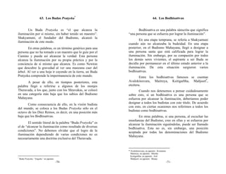 63. Los Budas Pratyeka*                                       64. Los Bodhisattvas


       Un Buda Pratyeka es “el que alcanza la                        Bodhisattva es una palabra sánscrita que significa
iluminación por sí mismo, sin haber tenido un maestro”.       “una persona que se esfuerza por lograr la iluminación”.
Shakyamuni, el fundador del Budismo, alcanzó la
                                                                     En una etapa temprana, se refería a Shakyamuni
iluminación de este modo.
                                                              cuando aún no alcanzaba la budeidad. En una etapa
       En otras palabras, es un término genérico para una     posterior, en el Budismo Mahayana, llegó a designar a
persona que no ha tomado a un maestro que lo guíe por el      una persona santa que está calificada para lograr la
Camino y pueda así alcanzar la verdad. Esta persona           iluminación. Sin embargo, por su compasión por todos
alcanza la iluminación por su propia práctica y por la        los demás seres vivientes, el aspirante a ser Buda se
conciencia de sí mismo que alcanza. Es como Newton            decidía por permanecer en el último estado anterior a la
que descubre la gravedad al ver una manzana caer del          iluminación. De esta situación surgieron varios
árbol. Al ver a una hoja ir cayendo en la tierra, un Buda     bodhisattvas.
Pratyeka comprende la impermanencia de este mundo.                    Entre los bodhisattvas famosos se cuentan
       A pesar de ello, en tiempos posteriores, esta          Avalokitesvara, Maitreya, Ksitigarbha, Mañjusrī*,
palabra llegó a referirse a algunos de los monjes             etcétera.
Theravada, a los que, junto con los Shravakas, se colocó             Cuando nos detenemos a pensar cuidadosamente
en una categoría más baja que los sabios del Budismo          sobre esto, si un bodhisattva es una persona que se
Mahayana.                                                     esfuerza por alcanzar la iluminación, deberíamos poder
                                                              designar a todos los budistas con este título. De acuerdo
       Como consecuencia de ello, en la visión budista
                                                              con esto, en ciertas ocasiones nos referimos a todos los
del mundo, se coloca a los Budas Pratyeka sólo en el
octavo de los Diez Reinos, es decir, en una posición más      budistas como bodhisattvas.
baja que los Bodhisattvas.                                           En otras palabras, si una persona, al escuchar las
                                                              enseñanzas del Budismo, cree en ellas y se esfuerza por
        El sentido literal de la palabra “Buda Pratyeka” es   alcanzar la iluminación siguiéndolas, puede ser llamado
el de “alcanzar la iluminación como resultado de diversas     bodhisattva. Esta no es, sin embargo, una posición
condiciones”. No debemos olvidar que el logro de la           aceptada por todas las denominaciones del Budismo
iluminación dependiendo de varias condiciones no es           Mahayana.
necesariamente una doctrina exclusiva del Theravada.


                                                              * Avalokitesvara, en japonés: Kwannon
                                                                Maitreya, en japonés: Miroku
                                                                Ksitigarbha, en japonés: Jizō
*
    Buda Pratyeka: “Engaku” en japonés.                         Mañjusrī, en japonés: Monju
                                          -70-                                                        -71-
 