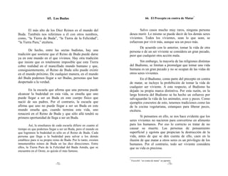 65. Los Budas                                                 66. El Precepto en contra de Matar*


        El más alto de los Diez Reinos es el mundo del                    Salvo casos mucho muy raros, ninguna persona
Buda. También nos referimos a él con otros nombres,                desea morir. Lo mismo se puede decir de los demás seres
como, “la Tierra de Buda”, “la Tierra de la Felicidad”,            vivientes. Todos los vivientes, sean lo que sean, se
“la Tierra Pura,” etcétera.                                        esfuerzan por vivir más, aunque sea un poco más.
                                                                          De acuerdo con lo anterior, tomar la vida de otra
        De hecho, entre las sectas budistas, hay una               persona o de un ser viviente se considera un gran pecado,
tradición que sostiene que el Reino de Buda puede darse            peor que cualquier otra acción mala.
ya en este mundo en el que vivimos. Hay otra tradición
que insiste que es totalmente imposible que esta Tierra                    Sin embargo, la mayoría de las religiones distintas
cobre realidad en el mancillado mundo humano y que,                del Budismo, se limitan a promulgar que tomar una vida
consiguientemente, el Reino de Buda sólo puede existir             humana es un gran pecado y no se ocupan de las vidas de
en el mundo próximo. De cualquier manera, en el mundo              otros seres vivientes.
del Buda podemos llegar a ser Budas, personas que han                      En el Budismo, como parte del precepto en contra
despertado a la verdad.                                            de matar, se incluye la prohibición de tomar la vida de
                                                                   cualquier ser viviente. A este respecto, el Budismo ha
       En la escuela que afirma que una persona puede              dejado su propia marca distintiva. Por esta razón, en la
alcanzar la budeidad en esta vida, se enseña que uno               larga historia del Budismo se ha hecho un esfuerzo por
puede llegar a ser un Buda en este cuerpo físico que               salvaguardar la vida de los animales, aves y peces. Como
nació de sus padres. Por el contrario, la escuela que              ejemplos concretos de esto, tenemos tradiciones como las
afirma que uno no puede llegar a ser un Buda en este               de la cocina vegetariana, estanques para liberar peces,
mundo enseña que, cuando termina esta vida, uno                    etcétera.
renacerá en el Reino de Buda y que sólo allá tendrá su
primera oportunidad de llega a ser un Buda.                                Si pensamos en ello, se nos hace evidente que los
                                                                   seres vivientes no nacieron para convertirse en alimento
         Así, la enseñanza de cada escuela difiere en cuanto al    para los humanos. Por eso lo correcto es tratar de no
tiempo en que podemos llegar a ser un Buda, pero el mundo en       causar su muerte. Las personas de pensamiento
que logramos la budeidad es sólo en el Reino de Buda. Cada         superficial y egoísta que propician la destrucción de la
persona que llega a la budeidad para salvar a los demás            vida, antes de que se den cuenta de ello, caen en la
establece para sí su propio reino de Buda. Por lo tanto, existen   ilusión de que matar a otros seres es un privilegio de los
innumerables reinos de Buda en las diez direcciones. Entre         humanos. Por el contrario, todo ser viviente considera
ellos, la Tierra Pura de la Felicidad del Buda Amida, que se       que su vida es preciosa.
encuentra en el Oeste, es quizás el más famoso.

                                                                   *
                                                                       Fusesshō: “en contra de matar” en japonés.
                              -72-                                                                           -73-
 