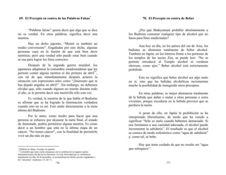 69. El Precepto en contra de las Palabras Falsas*                                          70. El Precepto en contra de Beber


       “Palabras falsas” quiere decir que algo que se dice                                  ¿Por qué Shakyamuni prohibió absolutamente a
no es verdad. En otras palabras, significa decir una                                 los Budistas consumir cualquier tipo de alcohol que no
mentira.                                                                             fuera para fines medicinales?
        Hay un dicho japonés, “Mentir es también un
                                                                                            Aun hoy en día, en los países del sur de Asia, los
medio conveniente”. Engañadas por este dicho, algunas
                                                                                     budistas se abstienen totalmente de beber alcohol.
personas caen en la ilusión de que está bien decir
                                                                                     También en Japón, en los letreros frente a los portones de
mentiras; pero una verdad sólo puede estar bien cuando
                                                                                     los templos de las sectas Zen, se puede leer: “No se
se usa para lograr los fines correctos.
                                                                                     permite introducir al Templo alcohol ni verduras
        Después de la segunda guerra mundial, los                                    olorosas, como ajos.” Beber alcohol está estrictamente
japoneses adoptaron la costumbre estadounidense que les                              prohibido.
permite contar alguna mentira el día primero de abril**,
con tal de que inmediatamente después aclaren la                                            Esto no significa que beber alcohol sea algo malo
situación con expresiones tales como “¡Insensato que te                              en sí, sino que las bebidas alcohólicas incrementan
has dejado engañar en abril!”. Sin embargo, no debemos                               mucho la posibilidad de transgredir otros preceptos.
olvidar que, sólo cuando alguien no miente durante todo
el año, se le permite decir una mentirilla sólo esta vez.                                   En otras palabras, es mejor abstenerse totalmente
       Es verdad, la mentira de la que habla el Budismo                              de la bebida que dañar o matar a otras personas o seres
es afirmar que se ha logrado la iluminación verdadera                                vivientes, porque excederse en la bebida provocó que se
cuando esto no es así. Esto atañe directamente a la meta                             perdiera la razón.
última del Budismo.
                                                                                             A pesar de ello, en Japón la prohibición se ha
        Por lo tanto, como medio para hacer que una                                  interpretado liberalmente, de modo que ha venido a
persona se esfuerce por alcanzar la meta final, el estado                            significar “Sólo es malo cuando bebemos demasiado. Si
de iluminado, podría permitirse alguna mentira. Es como                              nos limitamos a una cantidad adecuada, el alcohol puede
decir a un hombre que está en la última etapa de un                                  incrementar la sabiduría”. El resultado es que el alcohol
cáncer, “No tienes cáncer”, con la finalidad de permitirle                           se conoce de modo eufemístico como “agua de sabiduría”
vivir un día más en paz.                                                             y, como tal, se bebe.

                                                                                            Hay que tener cuidado de que no resulte ser “agua
*
  Palabras no falsas: Fumōgo en japonés.                                             que enloquece”.
**
   Costumbre que tiene cierta semejanza con la celebración en algunos países
latinoamericanos del día de los Inocentes. En esta festividad que se conmemora
anualmente los días 28 de diciembre, se acostumbran las burlas jocosas engañando a
los “inocentes” modernos. (N. del T.)
                                       -76-                                                                     -77-
 