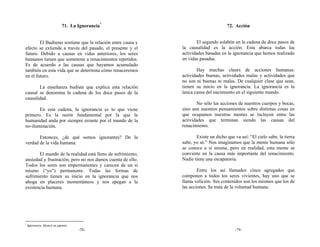 71. La Ignorancia*                                     72. Acción


        El Budismo sostiene que la relación entre causa y           El segundo eslabón en la cadena de doce pasos de
efecto se extiende a través del pasado, el presente y el    la causalidad es la acción. Esta abarca todas las
futuro. Debido a causas en vidas anteriores, los seres      actividades basadas en la ignorancia que hemos realizado
humanos tienen que someterse a renacimientos repetidos.     en vidas pasadas.
Es de acuerdo a las causas que hayamos acumulado
también en esta vida que se determina cómo renaceremos              Hay muchas clases de acciones humanas:
en el futuro.                                               actividades buenas, actividades malas y actividades que
                                                            no son ni buenas ni malas. De cualquier clase que sean,
       La enseñanza budista que explica esta relación       tienen su inicio en la ignorancia. La ignorancia es la
causal se denomina la cadena de los doce pasos de la        única causa del nacimiento en el siguiente mundo.
causalidad.
                                                                    No sólo las acciones de nuestros cuerpos y bocas,
       En esta cadena, la ignorancia es lo que viene        sino aun nuestros pensamientos sobre distintas cosas en
primero. Es la razón fundamental por la que la              que ocupamos nuestras mentes se incluyen entre las
humanidad anda por siempre errante por el mundo de la       actividades que terminan siendo las causas del
no-iluminación.                                             renacimiento.

       Entonces, ¿de qué somos ignorantes? De la                   Existe un dicho que va así: “El cielo sabe, la tierra
verdad de la vida humana.                                   sabe, yo sé.” Nos imaginamos que la mente humana sólo
                                                            se conoce a sí misma, pero en realidad, esta mente se
       El mundo de la realidad está lleno de sufrimiento,   convierte en la causa más importante del renacimiento.
ansiedad y frustración, pero no nos damos cuenta de ello.   Nadie tiene una escapatoria.
Todos los seres son impermanentes y carecen de un sí
mismo (“yo”) permanente. Todas las formas de                        Entre los así llamados cinco agregados que
sufrimiento tienen su inicio en la ignorancia que nos       componen a todos los seres vivientes, hay uno que se
ahoga en placeres momentáneos y nos apegan a la             llama volición. Sus contenidos son los mismos que los de
existencia humana.                                          las acciones. Se trata de la voluntad humana.




*
    Ignorancia: Mumyō en japonés.
                                    -78-                                                -79-
 