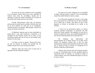 73. La Conciencia*                                      74. Mente y Cuerpo*


        El tercero de los doce eslabones de la causalidad           El cuarto de los doce eslabones de la causalidad
es la conciencia. Quiere decir que, como resultado de       se llama “función mental y materia”. En la terminología
realizar toda clase de actividades nacidas de la            actual bien podría llamarse mente y cuerpo.
ignorancia, acaba uno siendo concebido en el vientre de
una madre, para luego nacer en este mundo.                          Es el desarrollo gradual de la mente y del cuerpo
                                                            por la conciencia de un individuo que ha sido concebido
       Cuando reflexionamos sobre ello, las personas        en el vientre de su madre. Aun antes de que el feto
piensan que no nacieron por su propia volición; pero esto   adquiera su forma, la actividad de su mente se ha
es un error absurdo. Es sólo que no lo recordamos.          iniciado.
Nosotros mismos, en nuestras vidas pasadas, creamos las
causas de nuestro nacimiento.                                      A través de un instrumento óptico, la ciencia
                                                            moderna descubre bellamente el desarrollo del feto
        El Budismo mantiene que la pura casualidad no       dentro del vientre materno. Sin embargo, en esto sólo se
puede darse y que cada existencia y fenómeno es el          muestra el desarrollo físico, pero desafortunadamente no
resultado de una relación causal. Por lo tanto, es una      nos revela el funcionamiento de la mente del feto.
conclusión natural que uno no nace en este mundo como
humano sin una causa.                                              Sin     embargo,     hay     indicaciones   del
                                                            funcionamiento de la mente incluso en un bebé recién
       Los hijos a veces se quejan, “Nunca pedí nacer.      nacido. No podemos afirmar que el feto no tiene
Ya que me trajeron al mundo, me gustaría que me             absolutamente ningún funcionamiento mental. Por mucho
hubieran hecho nacer como una persona mejor”.               que se insista en ello, la ciencia y la medicina no lo
                                                            pueden comprobar analíticamente.
       Debemos saber que estas cosas se dicen por la
ignorancia de las relaciones causales.                              Además, decir que las raíces de la función mental,
                                                            la cual se va haciendo cada vez más compleja desde el
                                                            nacimiento hasta la madurez, no existían ya desde el
                                                            vientre materno, sería una contradicción lógica a la ley de
                                                            la causa y efecto.




                                                            *
                                                              Mente y cuerpo: myōshiki en japonés, cuando se refieren al cuarto eslabón de la
*
    Conciencia: Shiki en japonés.                           causalidad.
                                     -80-                                                           -81-
 
