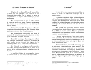 75. Los Seis Órganos de los Sentidos*                                                                 76. El Tacto*


       El quinto de los doce eslabones de la causalidad                                    El sexto de los doce eslabones de la causalidad es
se llama “las seis entradas”. Esto significa los seis                              el tacto. Se refiere a un bebé recién nacido que llega al
órganos de los sentidos. Ésta es la etapa en la que se                             mundo exterior.
completan todos los órganos de los sentidos que posee el
                                                                                           El Budismo explica que ésta es la etapa en que un
ser humano.
                                                                                   bebé toca las cosas, sin hacer una distinción entre el gozo
       Los seis órganos son los ojos, los oídos, la nariz,                         y el pesar. Esta etapa tiene una duración de quizás dos a
la lengua, el cuerpo y la mente. Los cinco primeros son                            tres años. Sin embargo, dudo que un bebé necesariamente
los órganos de los sentidos físicos y el último es la                              sea incapaz de hacer esta distinción a la edad de dos o
función mental.                                                                    tres años.
        Transcurren como 280 días para que todos estos                                    Aun cuando no recordemos nuestras propias
órganos se desarrollen plenamente en el feto y éste llegue                         experiencias como bebés, podemos observar las acciones
a estar preparado para dejar el vientre materno.                                   de los bebés en nuestro entorno. Sabemos que lloran
                                                                                   cuando sienten algún dolor y que duermen calmadamente
        Es verdaderamente maravilloso que, desde el                                cuando se encuentran a gusto.
momento de su nacimiento, cada individuo esté provisto
de las condiciones necesarias para vivir.                                                  Podemos imaginarnos que, hasta cierto punto,
                                                                                   tienen sensaciones. A pesar de ello, estas reacciones se
       Es verdad, se dice que el ojo no puede ver hasta                            consideran estrictamente instintivas y por esa razón no se
que transcurre cierto tiempo después del nacimiento. De                            les reconoce claramente como gozo o pesar. Quizá por
todos modos, ya que tenemos seis órganos de los                                    ello se describió esta etapa.
sentidos, podemos vivir y actuar como seres humanos.
                                                                                           Podríamos decir que, aun cuando sienten algo que
        Los objetos de los seis órganos son forma, sonido,                         les hace sufrir o les proporciona placer, debido a que
olor, sabor, tacto y materia. La materia, el último de los                         tanto su mente como su cuerpo aún no se encuentran
objetos de los seis órganos, incluye todos los objetos de                          totalmente desarrollados, los bebés no pueden tomar
la mente.                                                                          acciones por sí mismos para evitar el sufrimiento y sentir
       A propósito, el objeto del cuerpo, a saber, el tacto,                       placer. Requieren de la ayuda de las personas mayores
es también uno de los doce eslabones de la causalidad.                             que los rodean. Esta es probablemente la razón por la
                                                                                   cual esta etapa se separa de las demás etapas que le
                                                                                   siguen.


                                                                                   *
*
  Seis órganos de los sentidos. En el Budismo japonés se llaman rokkon o rokunyū    Tacto: Soku en japonés cuando se refiere al sexto de los doce eslabones
(referido al quinto eslabón de la cadena de la causalidad).                        de causalidad.
                                       -82-                                                                                -83-
 