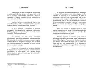 77. Percepción*                                                               78. El Amor*


        El séptimo de los doce eslabones de la causalidad                                 El octavo de los doce eslabones de la causalidad
es la percepción. Esta es la etapa en la que el niño puede                        es el amor. Al llegar a este punto, se nos dice que por fin
por fin reconocer con claridad el sufrimiento y el placer.                        entramos en una etapa en la que tratamos de evitar el
En cuanto a la edad, se considera que esto comienza a los                         sufrimiento y buscar el gozo. En cuanto a la edad en que
seis o siete años de edad.                                                        se presenta esto, es aproximadamente a los catorce o
                                                                                  quince años de edad, es decir, en la adolescencia. Cuando
        Alrededor de los seis o siete años de edad un niño                        las personas llegan a esta edad, empiezan a tener varios
entra al primer año de la escuela primaria. Creo que todos                        deseos. Comienzan a tratar de satisfacer sus propios
nosotros tenemos algunas memorias de esa edad.                                    deseos.

        En esas memorias, naturalmente se hicieron                                       Entre esos deseos, la tendencia hacia el sexo
distinciones entre experiencias placenteras y dolorosas.                          opuesto es especialmente fuerte. Quizás la mayoría de las
Podemos agregar que en esta etapa se inició nuestra                               personas experimentan su primer amor a esa edad. Se
conciencia como seres humanos.                                                    sienten atraídas al objeto de su afecto.

        Sin embargo, en esta etapa claramente                                             En otras religiones se considera que el amor es
distinguíamos entre el sufrimiento y el gozo, pero no nos                         una pasión positiva y se le ve como lo más importante en
habíamos todavía decidido a aceptar o rechazar a ninguno                          la moralidad religiosa. Por su parte, el Budismo considera
de ellos. Quizá sea más preciso decir que, más que hacer                          que el amor es una forma de apego y lo ve como una
una elección, estábamos en una etapa en la cual todavía                           causa que lleva a la trasmigración. En el Budismo se
éramos incapaces de elegir.                                                       presenta la compasión como el equivalente del amor en
                                                                                  otras religiones.
        Como seres vivientes, aún no habíamos alcanzado
la etapa en la que podíamos reconocer instintivamente el
sufrimiento y el gozo, evitar a uno y acoger al otro.
Como resultado. teníamos que aceptar a uno de ellos
indiscriminadamente.




*
 Percepción: ju en japonés, al referirse al séptimo de los doce eslabones de la
                                                                                  *
causalidad.                                                                           Amor: Ai en japonés.
                                         -84-                                                                    -85-
 
