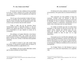 79. Asir, Tomar con la Mano*                                                                     80. La Existencia*


       El noveno de los doce eslabones de la causalidad                                         El décimo de los doce eslabones de la causalidad
es el asir, el tomar o apresar con la mano. Para decirlo                                es la existencia. Esto quiere decir la existencia humana en
con sencillez, el asir es tratar de apoderarse del objeto de                            sí.
nuestros deseos.
                                                                                                Para expresarlo con otras palabras, el deseo de
        Una vez que se ha encontrado el objeto del deseo,                               continuar viviendo como ser humano se debe al
sea éste un miembro del sexo opuesto, dinero, posición,                                 pensamiento de que la existencia humana en sí misma da
riqueza o fama, el hombre trata de apoderarse de él. ¿No                                la felicidad. Si, por el contrario, consideramos que la
es esto lo que un humano hará de modo natural?                                          existencia humana es sufrimiento, intentaríamos, de un
                                                                                        modo u otro, evitar nacer otra vez como humano.
        Todas y cada una de las personas hacen
frenéticamente hasta lo imposible durante su vida por                                          Es verdad, un hombre que está vivo ahora desea
adquirir esos objetos que desean. Ese esfuerzo continuo                                 prolongar su vida aunque sea sólo por un rato más. Aun
de la humanidad es lo que impulsó el avance de la                                       cuando muera, supongo que deseará nacer otra vez.
civilización.                                                                           Parece que la gente cree que, no obstante cuánto
                                                                                        sufrimiento entrañe la vida, el estar vivo es algo
        Sin embargo, si el apego inherente a esos deseos                                maravilloso.
se vuelve demasiado fuerte, aun cuando una persona
pueda satisfacer un deseo, inmediatamente surgen nuevos                                         Esta puede ser en sí una filosofía espléndida, pero
deseos, uno tras otro. Al final, el individuo nunca quedará                             desde la postura del Budismo, tenemos que afirmar que
satisfecho.                                                                             nuestra meta última no es nacer otra vez como humanos.
                                                                                        Vivir la vida humana otra vez significa repetir el ciclo de
         Es verdad, lo natural es que todo mundo tenga                                  la trasmigración. Debemos escindirnos de ese ciclo de la
esos deseos. Si una persona perdiera todos los deseos, él                               trasmigración.
o ella también perdería su capacidad de vivir.
                                                                                               Es el apego fuerte a la vida humana el que se
       Sin embargo, creo que la gente debe darse cuenta                                 convierte en la causa del renacimiento en la siguiente
que los deseos humanos no tienen límite.                                                vida.




*                                                                                       *
 Asir: Shu en japonés, cuando se refiere al noveno de los doce eslabones de la cadena     Existencia: “U” en japonés. Significa existencia, en oposición a “Mu” o “Kū”, la no-
de la causalidad.                                                                       existencia, la nada.
                                        -86-                                                                                    -87-
 