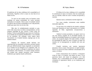 81. El Nacimiento                                           82. Vejez y Muerte


El undécimo de los doce eslabones de la causalidad es el            El último de los doce eslabones de la causalidad
nacimiento. Significa volver a nacer en otra fase de un      lo constituyen la vejez y la muerte. Esto nos enseña que,
futuro sin fin.                                              una vez nacidos, todos los seres vivientes envejecerán y
                                                             morirán.
        Yo nací en este mundo como ser humano como
resultado de causas acumuladas de varias acciones                   Quienes nacen, ciertamente morirán algún día.
realizadas en el pasado. Ahora como el resultado natural            Las cosas creadas, ciertamente serán también
de todavía más acciones acumuladas en mi vida presente,      destruidas algún día.
tendré que nacer otra vez en otra vida.
                                                                    Ya que ésta es la verdad de este mundo, cualquier
       Más aún, lo verdaderamente aterrador es que,          forma que asumamos al nacer nuevamente en el mundo
como toda causa tiene un efecto correspondiente, no hay      siguiente, al final, seguramente envejeceremos y
ninguna seguridad de que volveré a nacer como ser            moriremos.
humano. Existe la posibilidad de que nazca en el infierno,
en el mundo de los Espíritus Hambrientos o en el mundo               Anhelar la eterna juventud y no querer morir no
de los animales. Sin embargo, como espero nacer              son sino deseos surgidos de la frivolidad humana. El
nuevamente en el mundo humano, supongo que no me             índice de mortalidad humana en el mundo es del cien por
molesta renacer.                                             ciento, sin excepción alguna. De modo similar, el índice
                                                             de mortalidad de todos los seres vivientes en todos los
       Ninguno de nosotros puede declarar con                mundos de la trasmigración es también del cien por
seguridad que ha acumulado suficientes acciones buenas       ciento.
para que definitivamente tenga asegurado su nacimiento              Cuando morimos, por nuestra ignorancia
en el mundo de los humanos en la siguiente vida. Lo          deseamos volver a nacer. Este proceso se repite siempre.
único que nos queda es albergar la esperanza de renacer      Éste es el ciclo de los doce eslabones concatenados de la
nuevamente como humanos. Al mismo tiempo tenemos             causa y el efecto.
que aceptar que, aunque nazcamos como humanos,
tendremos que soportar mucho sufrimiento.                            Como consecuencia de lo anterior, si deseamos
                                                             evitar la vejez y la muerte, será mejor no nacer. Si no
                                                             queremos nacer, será mejor no apegarnos a la vida
                                                             humana. Así, si retrocedemos por los doce eslabones y
                                                             extirpamos la ignorancia básica, ya no tendremos que
                                                             trasmigrar.


                           -88-                                                        -89-
 